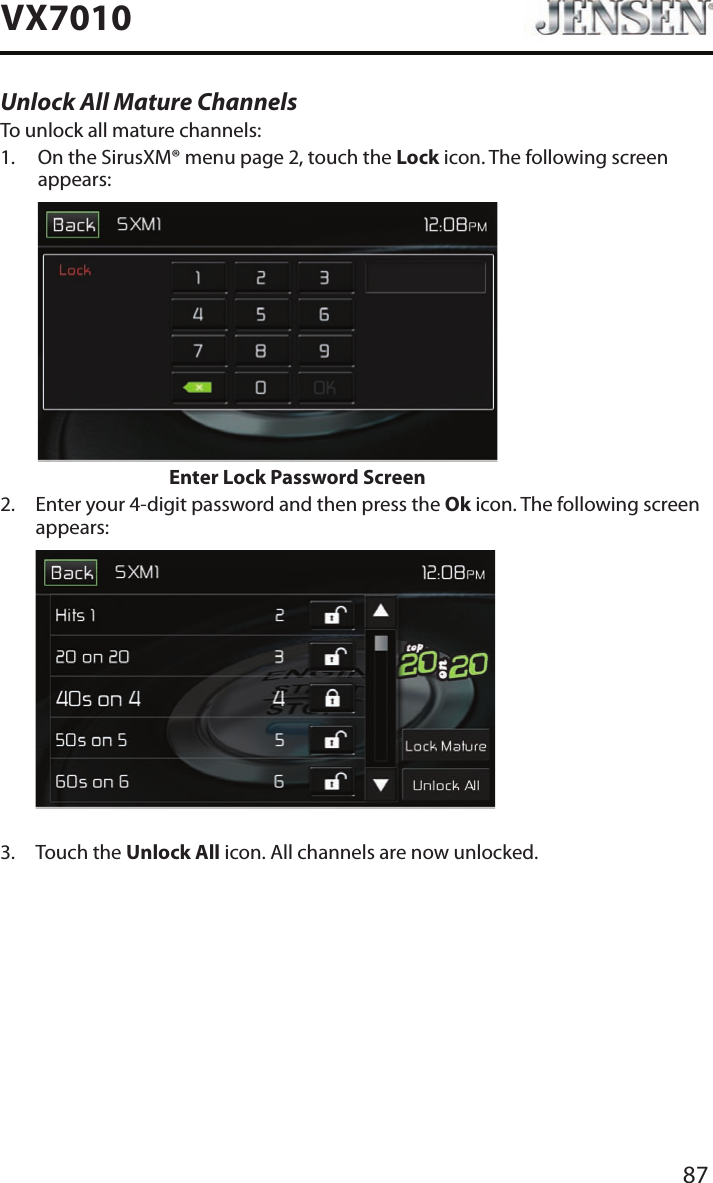 87VX7010Unlock All Mature ChannelsTo unlock all mature channels:1.   On the SirusXM&reg; menu page 2, touch the Lock icon. The following screen appears:                    Enter Lock Password Screen2.   Enter your 4-digit password and then press the Ok icon. The following screen appears:             3.  Touch the Unlock All icon. All channels are now unlocked.