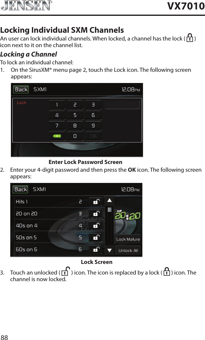 88VX7010Locking Individual SXM ChannelsAn user can lock individual channels. When locked, a channel has the lock (   ) icon next to it on the channel list.Locking a ChannelTo lock an individual channel:1.   On the SirusXM&reg; menu page 2, touch the Lock icon. The following screen appears:                    Enter Lock Password Screen2.   Enter your 4-digit password and then press the OK icon. The following screen appears:                          Lock Screen3.   Touch an unlocked (   ) icon. The icon is replaced by a lock (   ) icon. The channel is now locked.