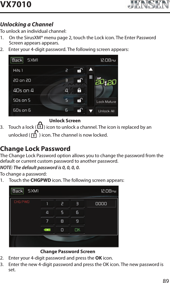 89VX7010Unlocking a ChannelTo unlock an individual channel:1.   On the SirusXM&reg; menu page 2, touch the Lock icon. The Enter Password Screen appears appears.2.   Enter your 4-digit password. The following screen appears:                      Unlock Screen3.   Touch a lock (   ) icon to unlock a channel. The icon is replaced by an unlocked (   ) icon. The channel is now locked.Change Lock PasswordThe Change Lock Password option allows you to change the password from the default or current custom password to another password.NOTE: The default password is 0, 0, 0, 0.To change a password:1.   Touch  the  CHGPWD icon. The following screen appears:                    Change Password Screen2.  Enter your 4-digit password and press the OK icon.3.   Enter the new 4-digit password and press the OK icon. The new password is set.