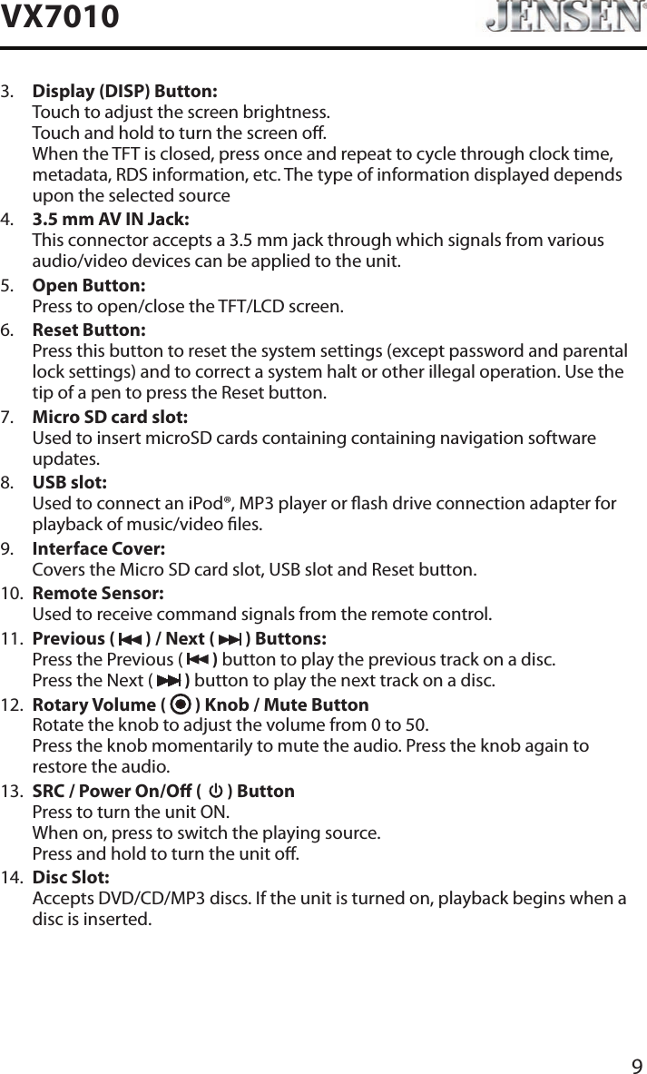 9VX70103.   Display (DISP) Button: Touch to adjust the screen brightness. Touch and hold to turn the screen o. When the TFT is closed, press once and repeat to cycle through clock time, metadata, RDS information, etc. The type of information displayed depends upon the selected source4.   3.5 mm AV IN Jack: This connector accepts a 3.5 mm jack through which signals from various audio/video devices can be applied to the unit.5.   Open Button: Press to open/close the TFT/LCD screen.6.   Reset Button: Press this button to reset the system settings (except password and parental lock settings) and to correct a system halt or other illegal operation. Use the tip of a pen to press the Reset button.7.   Micro SD card slot: Used to insert microSD cards containing containing navigation software updates.8.   USB slot: Used to connect an iPod&reg;, MP3 player or ash drive connection adapter for playback of music/video les.9.   Interface Cover: Covers the Micro SD card slot, USB slot and Reset button.10.   Remote Sensor: Used to receive command signals from the remote control.11.   Previous (   ) / Next (   ) Buttons: Press the Previous (   ) button to play the previous track on a disc. Press the Next (   ) button to play the next track on a disc.12.   Rotary Volume (   ) Knob / Mute Button Rotate the knob to adjust the volume from 0 to 50. Press the knob momentarily to mute the audio. Press the knob again to restore the audio.13.   SRC / Power On/O (   ) Button Press to turn the unit ON. When on, press to switch the playing source. Press and hold to turn the unit o.14.   Disc Slot: Accepts DVD/CD/MP3 discs. If the unit is turned on, playback begins when a disc is inserted.