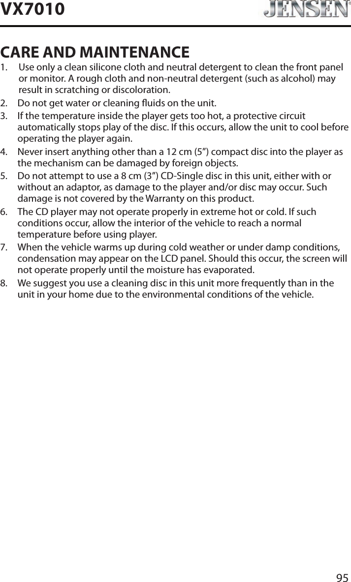 95VX7010CARE AND MAINTENANCE1.   Use only a clean silicone cloth and neutral detergent to clean the front panel or monitor. A rough cloth and non-neutral detergent (such as alcohol) may result in scratching or discoloration.2.  Do not get water or cleaning uids on the unit.3.   If the temperature inside the player gets too hot, a protective circuit automatically stops play of the disc. If this occurs, allow the unit to cool before operating the player again.4.   Never insert anything other than a 12 cm (5&rdquo;) compact disc into the player as the mechanism can be damaged by foreign objects.5.   Do not attempt to use a 8 cm (3&rdquo;) CD-Single disc in this unit, either with or without an adaptor, as damage to the player and/or disc may occur. Such damage is not covered by the Warranty on this product.6.   The CD player may not operate properly in extreme hot or cold. If such conditions occur, allow the interior of the vehicle to reach a normal temperature before using player.7.   When the vehicle warms up during cold weather or under damp conditions, condensation may appear on the LCD panel. Should this occur, the screen will not operate properly until the moisture has evaporated.8.   We suggest you use a cleaning disc in this unit more frequently than in the unit in your home due to the environmental conditions of the vehicle.