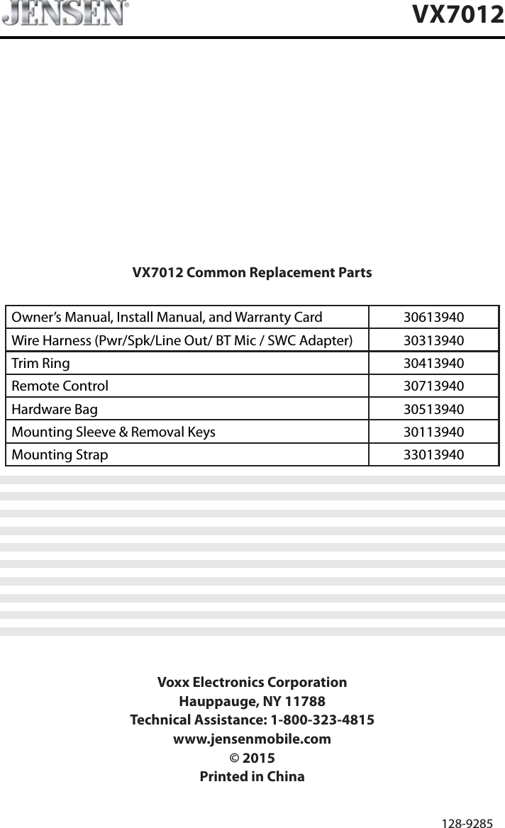 VX7012 Common Replacement PartsOwner&rsquo;s Manual, Install Manual, and Warranty Card 30613940Wire Harness (Pwr/Spk/Line Out/ BT Mic / SWC Adapter) 30313940Trim Ring 30413940Remote Control 30713940Hardware Bag 30513940Mounting Sleeve &amp; Removal Keys 30113940Mounting Strap 33013940Voxx Electronics CorporationHauppauge, NY 11788Technical Assistance: 1-800-323-4815www.jensenmobile.com&copy; 2015Printed in China128-9285VX7012