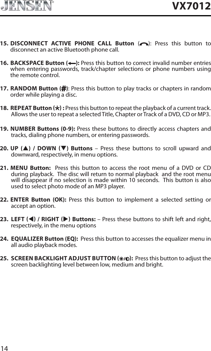 14VX701215. DISCONNECT ACTIVE PHONE CALL Button ( ): Press this button to disconnect an active Bluetooth phone call.16. BACKSPACE Button ( ): Press this button to correct invalid number entries when entering passwords, track/chapter selections or phone numbers using the remote control.17. RANDOM Button ( ): Press this button to play tracks or chapters in random order while playing a disc. 18.  REPEAT Button   : Press this button to repeat the playback of a current track. Allows the user to repeat a selected Title, Chapter or Track of a DVD, CD or MP3. 19. NUMBER Buttons (0-9): Press these buttons to directly access chapters and tracks, dialing phone numbers, or entering passwords.20. UP (S) / DOWN T) Buttons &ndash; Press these buttons to scroll upward and downward, respectively, in menu options. 21. MENU Button:  Press this button to access the root menu of a DVD or CD during playback.  The disc will return to normal playback  and the root menu will disappear if no selection is made within 10 seconds.  This button is also used to select photo mode of an MP3 player.22. ENTER  Button (OK): Press this button to implement a selected setting or accept an option. 23. LEFT W / RIGHT X Buttons: &ndash; Press these buttons to shift left and right, respectively, in the menu options24. EQUALIZER Button (EQ):  Press this button to accesses the equalizer menu in all audio playback modes.25. SCREEN BACKLIGHT ADJUST BUTTON  :  Press this button to adjust the screen backlighting level between low, medium and bright.