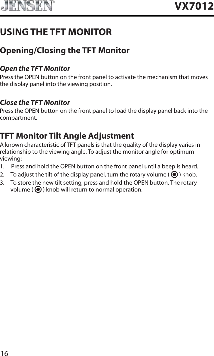 16VX7012USING THE TFT MONITOROpening/Closing the TFT MonitorOpen the TFT MonitorPress the OPEN button on the front panel to activate the mechanism that moves the display panel into the viewing position.Close the TFT MonitorPress the OPEN button on the front panel to load the display panel back into the compartment.TFT Monitor Tilt Angle AdjustmentA known characteristic of TFT panels is that the quality of the display varies in relationship to the viewing angle. To adjust the monitor angle for optimum viewing:1. Press and hold the OPEN button on the front panel until a beep is heard.2. To adjust the tilt of the display panel, turn the rotary volume (   ) knob.3. To store the new tilt setting, press and hold the OPEN button. The rotary volume (   ) knob will return to normal operation. 