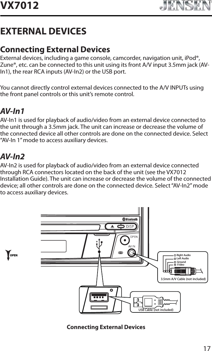 17VX7012EXTERNAL DEVICESConnecting External DevicesExternal devices, including a game console, camcorder, navigation unit, iPod&reg;, Zune&reg;, etc. can be connected to this unit using its front A/V input 3.5mm jack (AV-In1), the rear RCA inputs (AV-In2) or the USB port.You cannot directly control external devices connected to the A/V INPUTs using the front panel controls or this unit&rsquo;s remote control.AV-In1AV-In1 is used for playback of audio/video from an external device connected to the unit through a 3.5mm jack. The unit can increase or decrease the volume of the connected device all other controls are done on the connected device. Select &ldquo;AV-In 1&rdquo; mode to access auxiliary devices.AV-In2AV-In2 is used for playback of audio/video from an external device connected through RCA connectors located on the back of the unit (see the VX7012Installation Guide). The unit can increase or decrease the volume of the connected device; all other controls are done on the connected device. Select &ldquo;AV-In2&rdquo; mode to access auxiliary devices.3.5mm A/V Cable (not included)V ideoLeft AudioRight AudioGround1234OPENUSB Cable (not included)Connecting External Devices