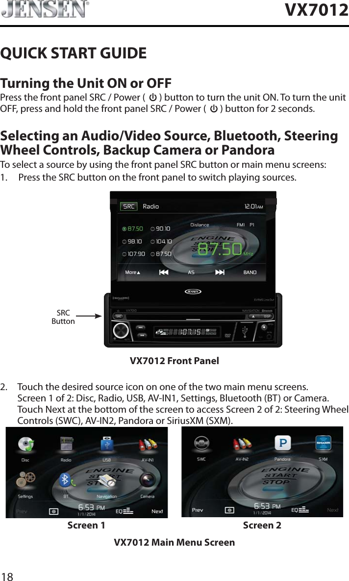 18VX7012QUICK START GUIDETurning the Unit ON or OFFPress the front panel SRC / Power (   ) button to turn the unit ON. To turn the unit OFF, press and hold the front panel SRC / Power (   ) button for 2 seconds.Selecting an Audio/Video Source, Bluetooth, Steering Wheel Controls, Backup Camera or PandoraTo select a source by using the front panel SRC button or main menu screens:1. Press the SRC button on the front panel to switch playing sources.SRCButtonVX7012 Front Panel2. Touch the desired source icon on one of the two main menu screens. Screen 1 of 2: Disc, Radio, USB, AV-IN1, Settings, Bluetooth (BT) or Camera. Touch Next at the bottom of the screen to access Screen 2 of 2: Steering Wheel Controls (SWC), AV-IN2, Pandora or SiriusXM (SXM).Screen 1 Screen 2VX7012 Main Menu Screen