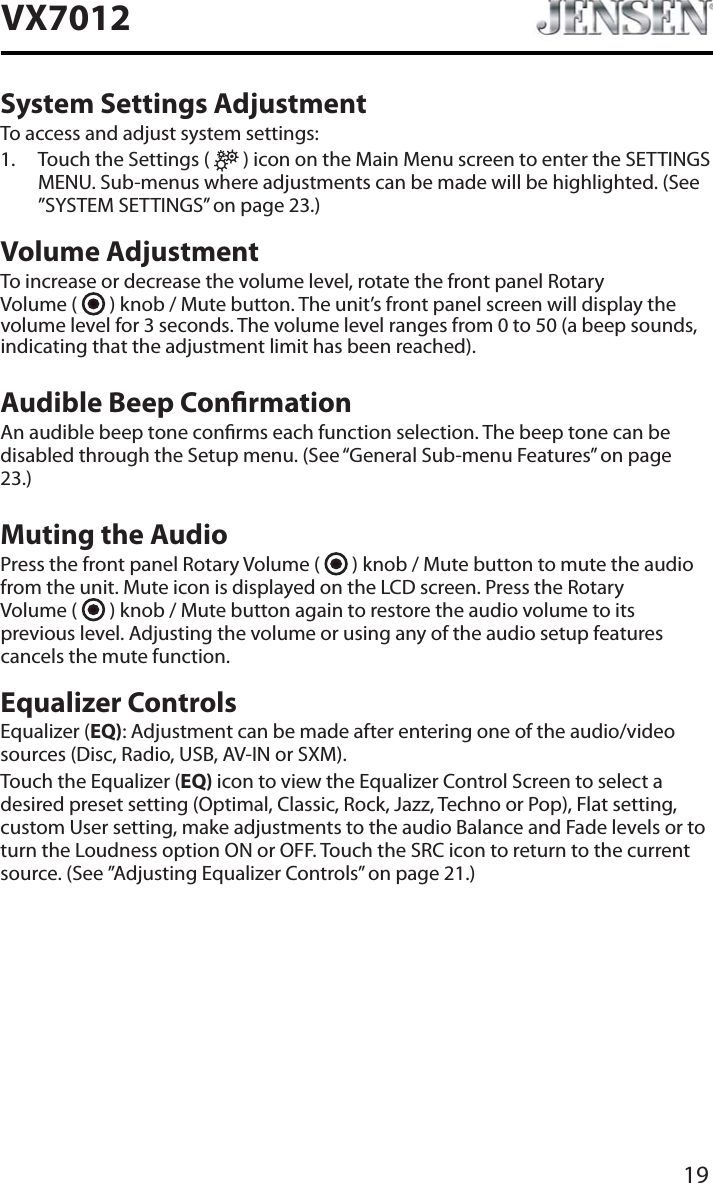 19VX7012System Settings AdjustmentTo access and adjust system settings:1. Touch the Settings (   ) icon on the Main Menu screen to enter the SETTINGS MENU. Sub-menus where adjustments can be made will be highlighted. (See &rdquo;SYSTEM SETTINGS&rdquo; on page 23.)Volume AdjustmentTo increase or decrease the volume level, rotate the front panel Rotary  Volume (   ) knob / Mute button. The unit&rsquo;s front panel screen will display the volume level for 3 seconds. The volume level ranges from 0 to 50 (a beep sounds, indicating that the adjustment limit has been reached).Audible Beep ConrmationAn audible beep tone conrms each function selection. The beep tone can be disabled through the Setup menu. (See &ldquo;General Sub-menu Features&rdquo; on page 23.)Muting the AudioPress the front panel Rotary Volume (   ) knob / Mute button to mute the audio from the unit. Mute icon is displayed on the LCD screen. Press the Rotary  Volume (   ) knob / Mute button again to restore the audio volume to its previous level. Adjusting the volume or using any of the audio setup features cancels the mute function.Equalizer ControlsEqualizer (EQ): Adjustment can be made after entering one of the audio/video sources (Disc, Radio, USB, AV-IN or SXM).Touch the Equalizer (EQ) icon to view the Equalizer Control Screen to select a desired preset setting (Optimal, Classic, Rock, Jazz, Techno or Pop), Flat setting, custom User setting, make adjustments to the audio Balance and Fade levels or to turn the Loudness option ON or OFF. Touch the SRC icon to return to the current source. (See &rdquo;Adjusting Equalizer Controls&rdquo; on page 21.)