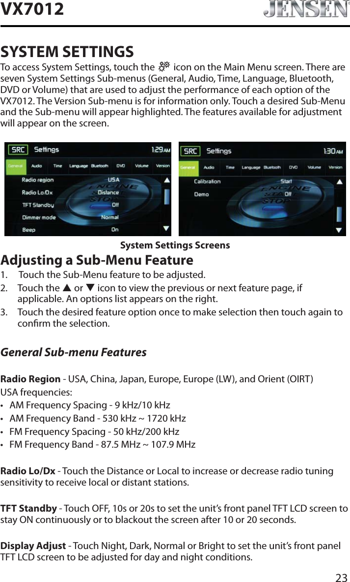 23VX7012SYSTEM SETTINGSTo access System Settings, touch the   icon on the Main Menu screen. There are seven System Settings Sub-menus (General, Audio, Time, Language, Bluetooth, DVD or Volume) that are used to adjust the performance of each option of the VX7012. The Version Sub-menu is for information only. Touch a desired Sub-Menu and the Sub-menu will appear highlighted. The features available for adjustment will appear on the screen.System Settings ScreensAdjusting a Sub-Menu Feature1. Touch the Sub-Menu feature to be adjusted.2. Touch the S or T icon to view the previous or next feature page, if applicable. An options list appears on the right. 3. Touch the desired feature option once to make selection then touch again to conrm the selection.General Sub-menu FeaturesRadio Region - USA, China, Japan, Europe, Europe (LW), and Orient (OIRT)USA frequencies:t AM Frequency Spacing - 9 kHz/10 kHz t AM Frequency Band - 530 kHz ~ 1720 kHzt FM Frequency Spacing - 50 kHz/200 kHzt FM Frequency Band - 87.5 MHz ~ 107.9 MHzRadio Lo/Dx - Touch the Distance or Local to increase or decrease radio tuning sensitivity to receive local or distant stations.TFT Standby - Touch OFF, 10s or 20s to set the unit&rsquo;s front panel TFT LCD screen to stay ON continuously or to blackout the screen after 10 or 20 seconds.Display Adjust - Touch Night, Dark, Normal or Bright to set the unit&rsquo;s front panel TFT LCD screen to be adjusted for day and night conditions.