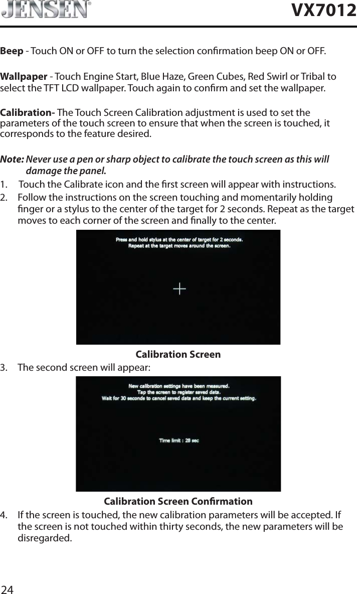 24VX7012Beep - Touch ON or OFF to turn the selection conrmation beep ON or OFF.Wallpaper - Touch Engine Start, Blue Haze, Green Cubes, Red Swirl or Tribal to select the TFT LCD wallpaper. Touch again to conrm and set the wallpaper.Calibration- The Touch Screen Calibration adjustment is used to set the parameters of the touch screen to ensure that when the screen is touched, it corresponds to the feature desired.Note: Never use a pen or sharp object to calibrate the touch screen as this will damage the panel.1. Touch the Calibrate icon and the rst screen will appear with instructions.2. Follow the instructions on the screen touching and momentarily holding nger or a stylus to the center of the target for 2 seconds. Repeat as the target moves to each corner of the screen and nally to the center.Calibration Screen3. The second screen will appear:Calibration Screen Conrmation4. If the screen is touched, the new calibration parameters will be accepted. If the screen is not touched within thirty seconds, the new parameters will be disregarded.
