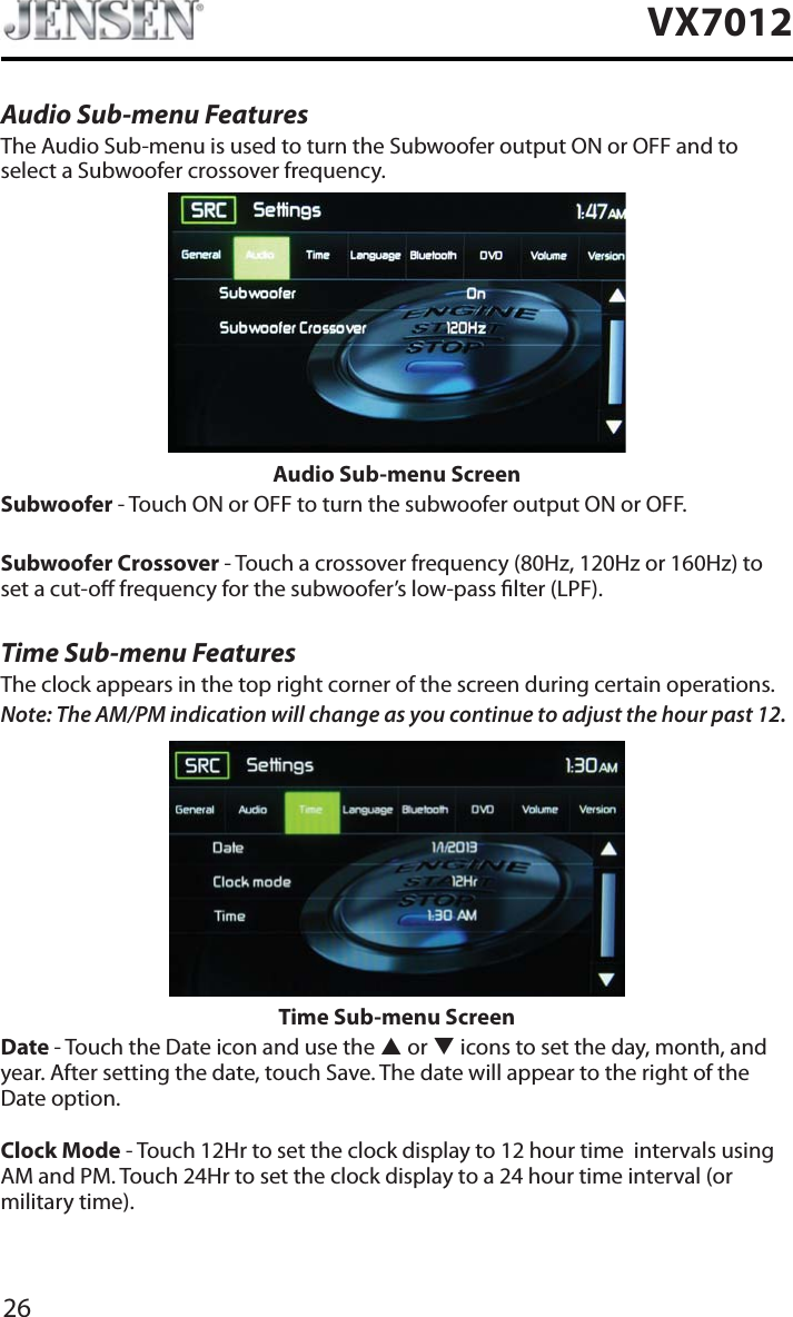 26VX7012Audio Sub-menu FeaturesThe Audio Sub-menu is used to turn the Subwoofer output ON or OFF and to select a Subwoofer crossover frequency.Audio Sub-menu ScreenSubwoofer - Touch ON or OFF to turn the subwoofer output ON or OFF.Subwoofer Crossover - Touch a crossover frequency (80Hz, 120Hz or 160Hz) to set a cut-o frequency for the subwoofer&rsquo;s low-pass lter (LPF).Time Sub-menu FeaturesThe clock appears in the top right corner of the screen during certain operations.Note: The AM/PM indication will change as you continue to adjust the hour past 12.Time Sub-menu ScreenDate - Touch the Date icon and use the S or T icons to set the day, month, and year. After setting the date, touch Save. The date will appear to the right of the Date option. Clock Mode - Touch 12Hr to set the clock display to 12 hour time  intervals using AM and PM. Touch 24Hr to set the clock display to a 24 hour time interval (or military time).