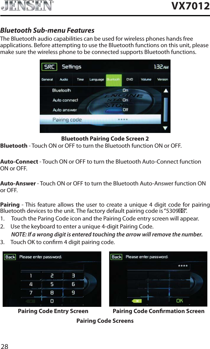 28VX7012Bluetooth Sub-menu FeaturesThe Bluetooth audio capabilities can be used for wireless phones hands free applications. Before attempting to use the Bluetooth functions on this unit, please make sure the wireless phone to be connected supports Bluetooth functions.Bluetooth Pairing Code Screen 2Bluetooth - Touch ON or OFF to turn the Bluetooth function ON or OFF.Auto-Connect - Touch ON or OFF to turn the Bluetooth Auto-Connect function ON or OFF.Auto-Answer - Touch ON or OFF to turn the Bluetooth Auto-Answer function ON or OFF.Pairing - This feature allows the user to create a unique 4 digit code for pairing Bluetooth devices to the unit. The factory default pairing code is &ldquo;5309&rdquo;.1. Touch the Paring Code icon and the Pairing Code entry screen will appear. 2. Use the keyboard to enter a unique 4-digit Pairing Code.NOTE: If a wrong digit is entered touching the arrow will remove the number.3. Touch OK to conrm 4 digit pairing code.Pairing Code Entry Screen Pairing Code Conrmation ScreenPairing Code Screens