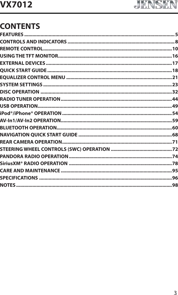 3VX7012CONTENTSFEATURES ...............................................................................................................5CONTROLS AND INDICATORS ...............................................................................8REMOTE CONTROL...............................................................................................10USING THE TFT MONITOR....................................................................................16EXTERNAL DEVICES .............................................................................................17QUICK START GUIDE ............................................................................................18EQUALIZER CONTROL MENU ..............................................................................21SYSTEM SETTINGS ...............................................................................................23DISC OPERATION .................................................................................................32RADIO TUNER OPERATION..................................................................................44USB OPERATION...................................................................................................49iPod&reg;/iPhone&reg; OPERATION.................................................................................54AV-In1/AV-In2 OPERATION..................................................................................59BLUETOOTH OPERATION.....................................................................................60NAVIGATION QUICK START GUIDE .....................................................................68REAR CAMERA OPERATION.................................................................................71STEERING WHEEL CONTROLS (SWC) OPERATION .............................................72PANDORA RADIO OPERATION ............................................................................74SiriusXM&reg; RADIO OPERATION ............................................................................78CARE AND MAINTENANCE ..................................................................................95SPECIFICATIONS ..................................................................................................96NOTES ...................................................................................................................98