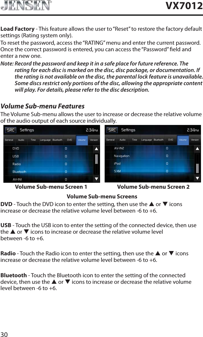 30VX7012Load Factory - This feature allows the user to &ldquo;Reset&rdquo; to restore the factory default settings (Rating system only).To reset the password, access the &ldquo;RATING&rdquo; menu and enter the current password. Once the correct password is entered, you can access the &ldquo;Password&rdquo; eld and enter a new one.Note: Record the password and keep it in a safe place for future reference. The rating for each disc is marked on the disc, disc package, or documentation. If the rating is not available on the disc, the parental lock feature is unavailable. Some discs restrict only portions of the disc, allowing the appropriate content will play. For details, please refer to the disc description.Volume Sub-menu FeaturesThe Volume Sub-menu allows the user to increase or decrease the relative volume of the audio output of each source individually.Volume Sub-menu Screen 1 Volume Sub-menu Screen 2Volume Sub-menu ScreensDVD - Touch the DVD icon to enter the setting, then use the S or T iconsincrease or decrease the relative volume level between -6 to +6.USB - Touch the USB icon to enter the setting of the connected device, then use the S or T icons to increase or decrease the relative volume level  between -6 to +6.Radio - Touch the Radio icon to enter the setting, then use the S or T icons increase or decrease the relative volume level between -6 to +6.Bluetooth - Touch the Bluetooth icon to enter the setting of the connected device, then use the S or T icons to increase or decrease the relative volume level between -6 to +6.