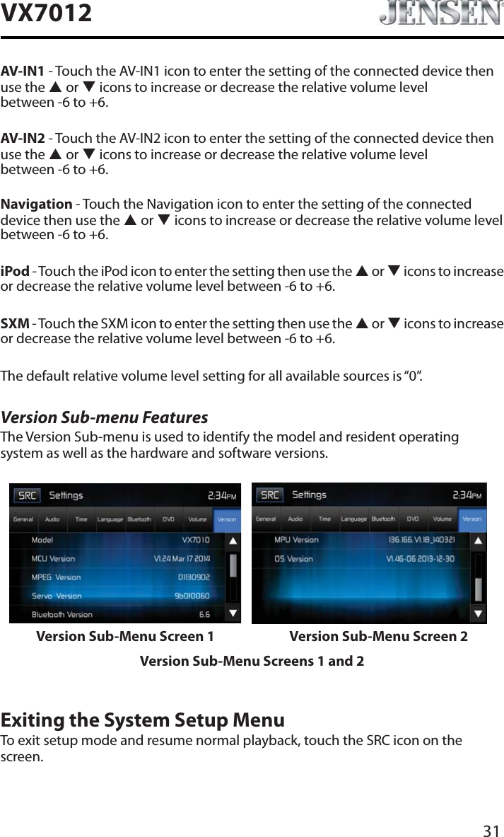 31VX7012AV-IN1 - Touch the AV-IN1 icon to enter the setting of the connected device then use the S or T icons to increase or decrease the relative volume level  between -6 to +6.AV-IN2 - Touch the AV-IN2 icon to enter the setting of the connected device then use the S or T icons to increase or decrease the relative volume level  between -6 to +6.Navigation - Touch the Navigation icon to enter the setting of the connected device then use the S or T icons to increase or decrease the relative volume level between -6 to +6.iPod - Touch the iPod icon to enter the setting then use the S or T icons to increase or decrease the relative volume level between -6 to +6.SXM - Touch the SXM icon to enter the setting then use the S or T icons to increase or decrease the relative volume level between -6 to +6.The default relative volume level setting for all available sources is &ldquo;0&rdquo;.Version Sub-menu FeaturesThe Version Sub-menu is used to identify the model and resident operating system as well as the hardware and software versions.Version Sub-Menu Screen 1 Version Sub-Menu Screen 2Version Sub-Menu Screens 1 and 2Exiting the System Setup MenuTo exit setup mode and resume normal playback, touch the SRC icon on the screen.