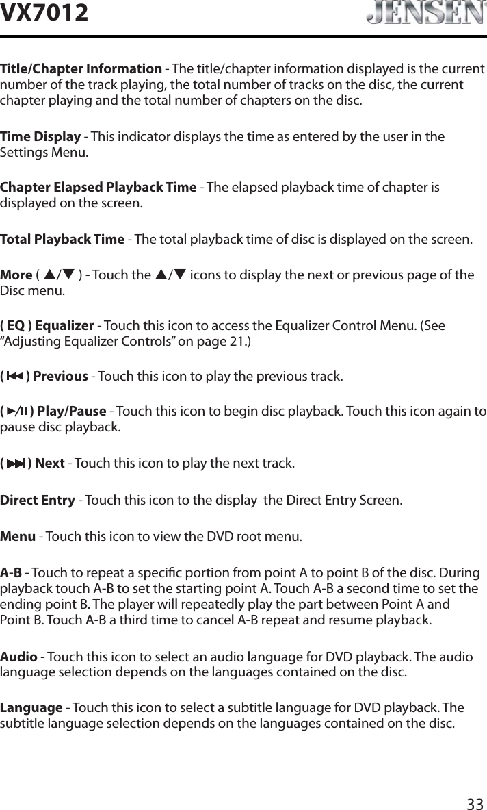33VX7012Title/Chapter Information - The title/chapter information displayed is the current number of the track playing, the total number of tracks on the disc, the current chapter playing and the total number of chapters on the disc.Time Display - This indicator displays the time as entered by the user in the Settings Menu.Chapter Elapsed Playback Time - The elapsed playback time of chapter is displayed on the screen.Total Playback Time - The total playback time of disc is displayed on the screen.More (S/T ) - Touch the S/Ticons to display the next or previous page of the Disc menu.( EQ ) Equalizer - Touch this icon to access the Equalizer Control Menu. (See &ldquo;Adjusting Equalizer Controls&rdquo; on page 21.)(  ) Previous - Touch this icon to play the previous track.(  ) Play/Pause - Touch this icon to begin disc playback. Touch this icon again to pause disc playback.( ) Next - Touch this icon to play the next track.Direct Entry - Touch this icon to the display  the Direct Entry Screen.Menu - Touch this icon to view the DVD root menu.A-B - Touch to repeat a specic portion from point A to point B of the disc. During playback touch A-B to set the starting point A. Touch A-B a second time to set the ending point B. The player will repeatedly play the part between Point A and  Point B. Touch A-B a third time to cancel A-B repeat and resume playback.Audio - Touch this icon to select an audio language for DVD playback. The audio language selection depends on the languages contained on the disc.Language - Touch this icon to select a subtitle language for DVD playback. The subtitle language selection depends on the languages contained on the disc.