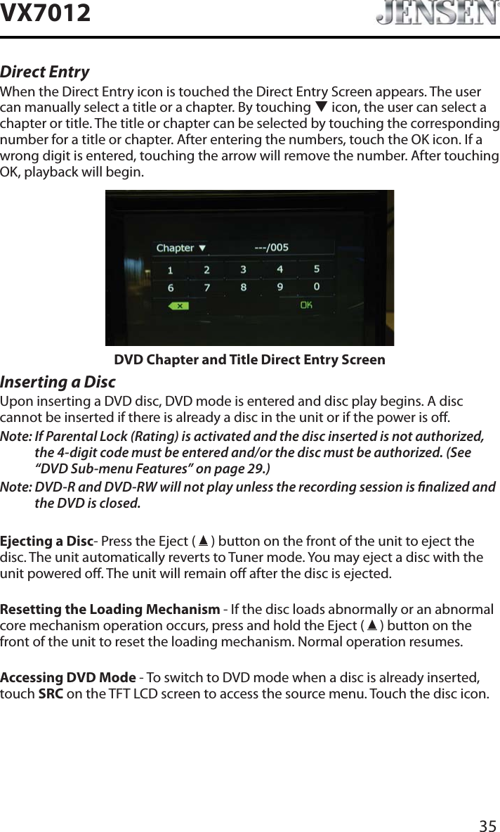 35VX7012Direct EntryWhen the Direct Entry icon is touched the Direct Entry Screen appears. The user can manually select a title or a chapter. By touching T icon, the user can select a chapter or title. The title or chapter can be selected by touching the corresponding number for a title or chapter. After entering the numbers, touch the OK icon. If a wrong digit is entered, touching the arrow will remove the number. After touching OK, playback will begin.DVD Chapter and Title Direct Entry ScreenInserting a DiscUpon inserting a DVD disc, DVD mode is entered and disc play begins. A disc cannot be inserted if there is already a disc in the unit or if the power is o.Note: If Parental Lock (Rating) is activated and the disc inserted is not authorized, the 4-digit code must be entered and/or the disc must be authorized. (See &ldquo;DVD Sub-menu Features&rdquo; on page 29.)Note: DVD-R and DVD-RW will not play unless the recording session is nalized and the DVD is closed.Ejecting a Disc- Press the Eject (   ) button on the front of the unit to eject the disc. The unit automatically reverts to Tuner mode. You may eject a disc with the unit powered o. The unit will remain o after the disc is ejected.Resetting the Loading Mechanism - If the disc loads abnormally or an abnormal core mechanism operation occurs, press and hold the Eject (   ) button on the front of the unit to reset the loading mechanism. Normal operation resumes.Accessing DVD Mode - To switch to DVD mode when a disc is already inserted, touch SRC on the TFT LCD screen to access the source menu. Touch the disc icon.
