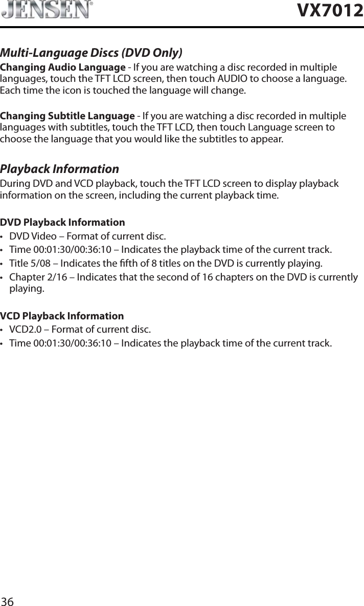 36VX7012Multi-Language Discs (DVD Only)Changing Audio Language - If you are watching a disc recorded in multiple languages, touch the TFT LCD screen, then touch AUDIO to choose a language. Each time the icon is touched the language will change.Changing Subtitle Language - If you are watching a disc recorded in multiple languages with subtitles, touch the TFT LCD, then touch Language screen to choose the language that you would like the subtitles to appear.Playback InformationDuring DVD and VCD playback, touch the TFT LCD screen to display playback information on the screen, including the current playback time.DVD Playback Informationt DVD Video &ndash; Format of current disc.t Time 00:01:30/00:36:10 &ndash; Indicates the playback time of the current track.t Title 5/08 &ndash; Indicates the fth of 8 titles on the DVD is currently playing.t Chapter 2/16 &ndash; Indicates that the second of 16 chapters on the DVD is currently playing.VCD Playback Information t VCD2.0 &ndash; Format of current disc.t Time 00:01:30/00:36:10 &ndash; Indicates the playback time of the current track.