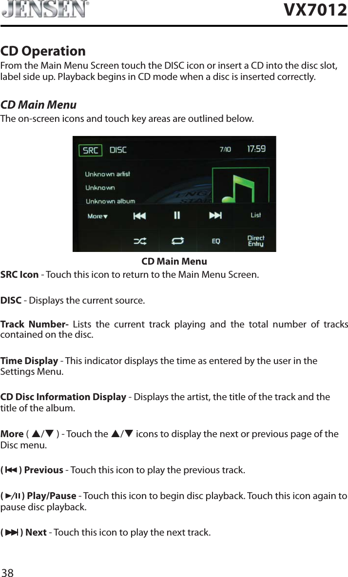 38VX7012CD OperationFrom the Main Menu Screen touch the DISC icon or insert a CD into the disc slot, label side up. Playback begins in CD mode when a disc is inserted correctly.CD Main MenuThe on-screen icons and touch key areas are outlined below.CD Main MenuSRC Icon - Touch this icon to return to the Main Menu Screen.DISC - Displays the current source.Track Number- Lists the current track playing and the total number of tracks contained on the disc.Time Display - This indicator displays the time as entered by the user in the Settings Menu.CD Disc Information Display - Displays the artist, the title of the track and the title of the album.More ( S/T ) - Touch the S/Ticons to display the next or previous page of the Disc menu. (  ) Previous - Touch this icon to play the previous track.(  ) Play/Pause - Touch this icon to begin disc playback. Touch this icon again to pause disc playback.( ) Next - Touch this icon to play the next track.