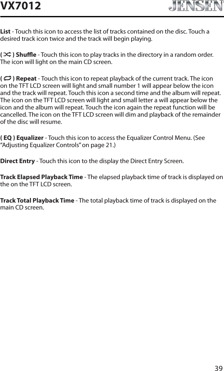 39VX7012List - Touch this icon to access the list of tracks contained on the disc. Touch a desired track icon twice and the track will begin playing. ( ) Shue - Touch this icon to play tracks in the directory in a random order. The icon will light on the main CD screen.( ) Repeat - Touch this icon to repeat playback of the current track. The icon on the TFT LCD screen will light and small number 1 will appear below the icon and the track will repeat. Touch this icon a second time and the album will repeat. The icon on the TFT LCD screen will light and small letter a will appear below the icon and the album will repeat. Touch the icon again the repeat function will be cancelled. The icon on the TFT LCD screen will dim and playback of the remainder of the disc will resume.( EQ ) Equalizer - Touch this icon to access the Equalizer Control Menu. (See &ldquo;Adjusting Equalizer Controls&rdquo; on page 21.)Direct Entry - Touch this icon to the display the Direct Entry Screen.Track Elapsed Playback Time - The elapsed playback time of track is displayed on the on the TFT LCD screen.Track Total Playback Time - The total playback time of track is displayed on the main CD screen.