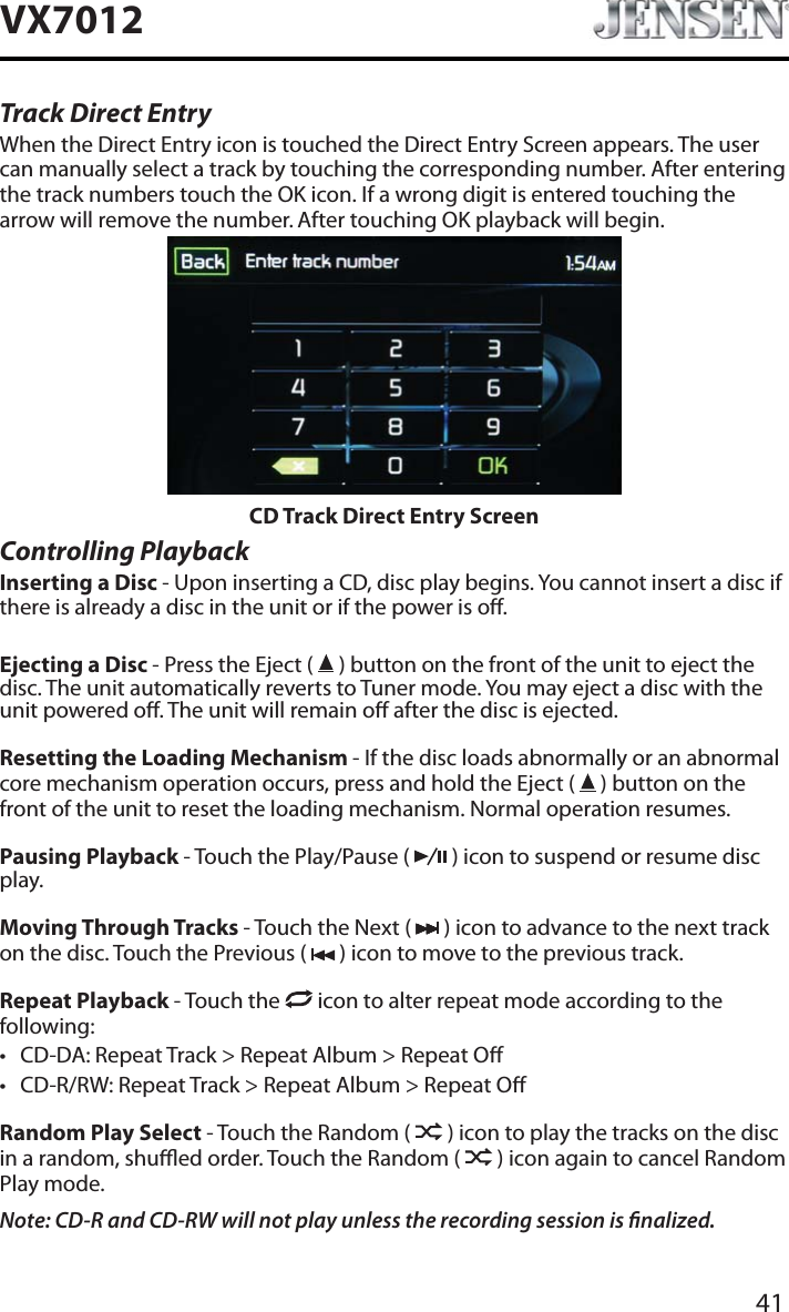 41VX7012Track Direct EntryWhen the Direct Entry icon is touched the Direct Entry Screen appears. The user can manually select a track by touching the corresponding number. After entering the track numbers touch the OK icon. If a wrong digit is entered touching the arrow will remove the number. After touching OK playback will begin.CD Track Direct Entry ScreenControlling PlaybackInserting a Disc - Upon inserting a CD, disc play begins. You cannot insert a disc if there is already a disc in the unit or if the power is o. Ejecting a Disc - Press the Eject (   ) button on the front of the unit to eject the disc. The unit automatically reverts to Tuner mode. You may eject a disc with the unit powered o. The unit will remain o after the disc is ejected.Resetting the Loading Mechanism - If the disc loads abnormally or an abnormal core mechanism operation occurs, press and hold the Eject (   ) button on the front of the unit to reset the loading mechanism. Normal operation resumes.Pausing Playback - Touch the Play/Pause (   ) icon to suspend or resume disc play.Moving Through Tracks - Touch the Next (   ) icon to advance to the next track on the disc. Touch the Previous (   ) icon to move to the previous track.Repeat Playback - Touch the   icon to alter repeat mode according to the following: t CD-DA: Repeat Track > Repeat Album > Repeat Ot CD-R/RW: Repeat Track > Repeat Album > Repeat ORandom Play Select - Touch the Random (   ) icon to play the tracks on the disc in a random, shued order. Touch the Random (   ) icon again to cancel Random Play mode. Note: CD-R and CD-RW will not play unless the recording session is nalized.