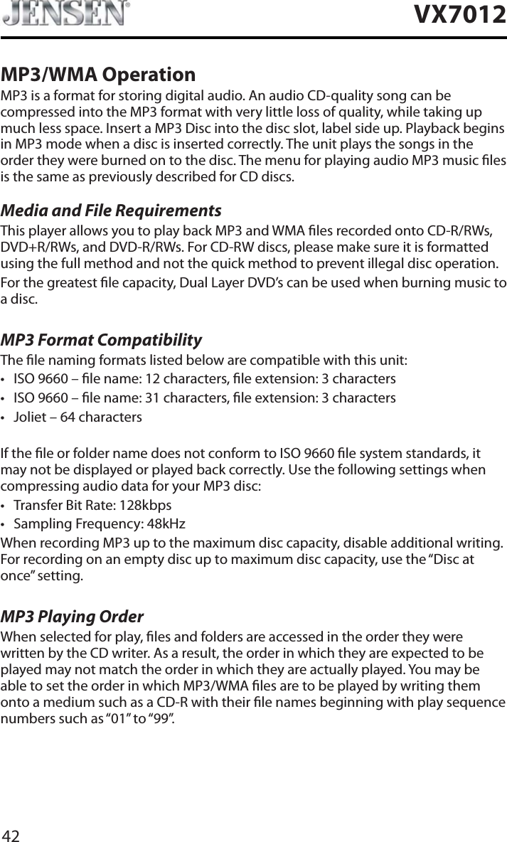 42VX7012MP3/WMA OperationMP3 is a format for storing digital audio. An audio CD-quality song can be compressed into the MP3 format with very little loss of quality, while taking up much less space. Insert a MP3 Disc into the disc slot, label side up. Playback begins in MP3 mode when a disc is inserted correctly. The unit plays the songs in the order they were burned on to the disc. The menu for playing audio MP3 music les is the same as previously described for CD discs.Media and File RequirementsThis player allows you to play back MP3 and WMA les recorded onto CD-R/RWs, DVD+R/RWs, and DVD-R/RWs. For CD-RW discs, please make sure it is formatted using the full method and not the quick method to prevent illegal disc operation.For the greatest le capacity, Dual Layer DVD&rsquo;s can be used when burning music to a disc. MP3 Format CompatibilityThe le naming formats listed below are compatible with this unit:t ISO 9660 &ndash; le name: 12 characters, le extension: 3 characterst ISO 9660 &ndash; le name: 31 characters, le extension: 3 characterst Joliet &ndash; 64 charactersIf the le or folder name does not conform to ISO 9660 le system standards, it may not be displayed or played back correctly. Use the following settings when compressing audio data for your MP3 disc:t Transfer Bit Rate: 128kbpst Sampling Frequency: 48kHzWhen recording MP3 up to the maximum disc capacity, disable additional writing. For recording on an empty disc up to maximum disc capacity, use the &ldquo;Disc at once&rdquo; setting.MP3 Playing OrderWhen selected for play, les and folders are accessed in the order they were written by the CD writer. As a result, the order in which they are expected to be played may not match the order in which they are actually played. You may be able to set the order in which MP3/WMA les are to be played by writing them onto a medium such as a CD-R with their le names beginning with play sequence numbers such as &ldquo;01&rdquo; to &ldquo;99&rdquo;.