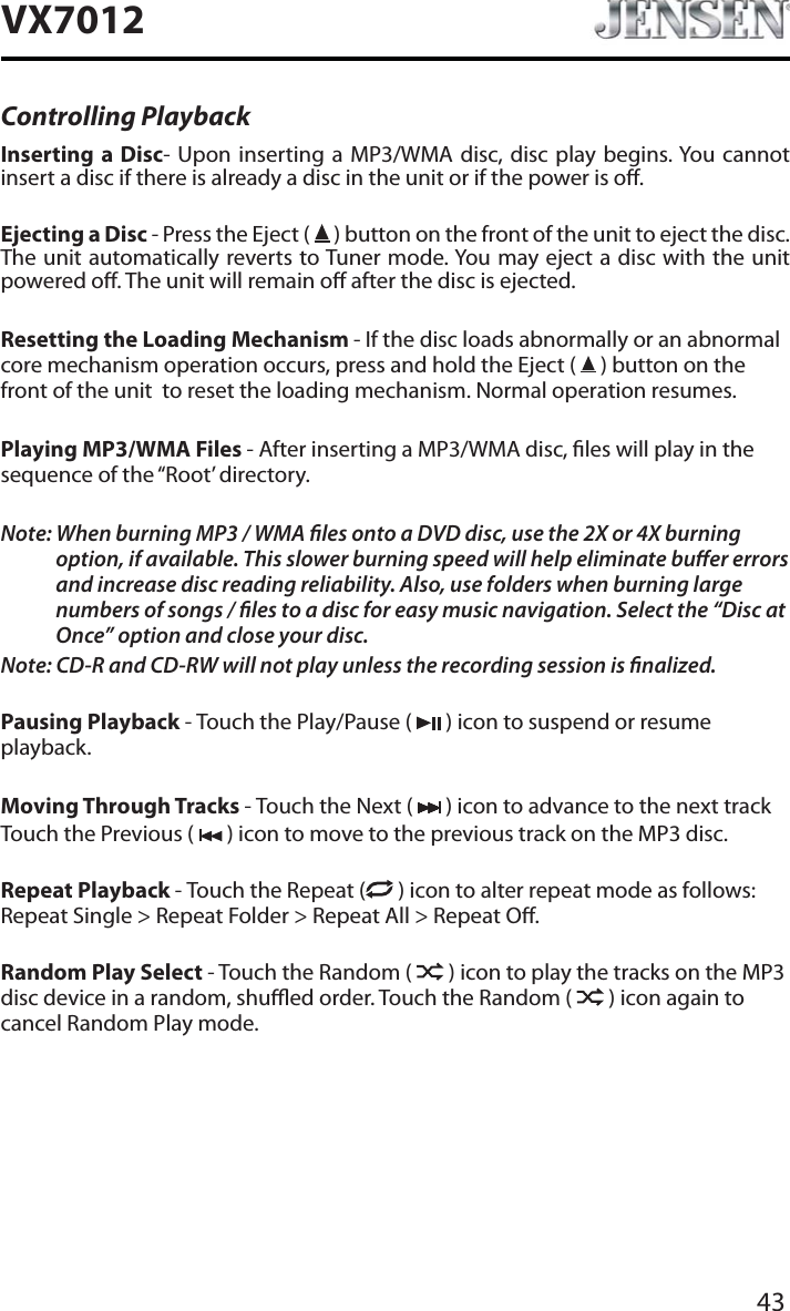 43VX7012Controlling PlaybackInserting a Disc- Upon inserting a MP3/WMA disc, disc play begins. You cannot insert a disc if there is already a disc in the unit or if the power is o. Ejecting a Disc - Press the Eject (   ) button on the front of the unit to eject the disc. The unit automatically reverts to Tuner mode. You may eject a disc with the unit powered o. The unit will remain o after the disc is ejected.Resetting the Loading Mechanism - If the disc loads abnormally or an abnormal core mechanism operation occurs, press and hold the Eject (   ) button on the front of the unit  to reset the loading mechanism. Normal operation resumes.Playing MP3/WMA Files - After inserting a MP3/WMA disc, les will play in the sequence of the &ldquo;Root&rsquo; directory.Note: When burning MP3 / WMA les onto a DVD disc, use the 2X or 4X burning option, if available. This slower burning speed will help eliminate buer errors and increase disc reading reliability. Also, use folders when burning large numbers of songs / les to a disc for easy music navigation. Select the &ldquo;Disc at Once&rdquo; option and close your disc.Note: CD-R and CD-RW will not play unless the recording session is nalized.Pausing Playback - Touch the Play/Pause (   ) icon to suspend or resume playback.Moving Through Tracks - Touch the Next (   ) icon to advance to the next track Touch the Previous (   ) icon to move to the previous track on the MP3 disc.Repeat Playback - Touch the Repeat (  ) icon to alter repeat mode as follows: Repeat Single > Repeat Folder > Repeat All > Repeat O.Random Play Select - Touch the Random (   ) icon to play the tracks on the MP3 disc device in a random, shued order. Touch the Random (   ) icon again to cancel Random Play mode. 