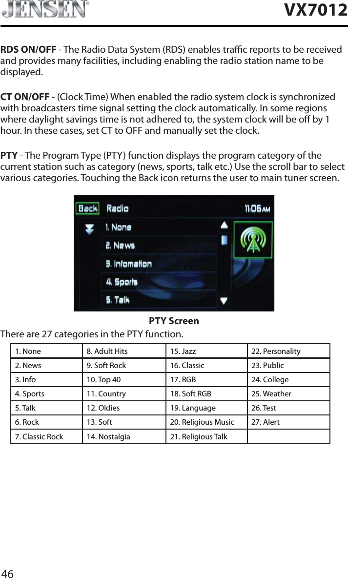 46VX7012RDS ON/OFF - The Radio Data System (RDS) enables trac reports to be received and provides many facilities, including enabling the radio station name to be displayed.CT ON/OFF - (Clock Time) When enabled the radio system clock is synchronized with broadcasters time signal setting the clock automatically. In some regions where daylight savings time is not adhered to, the system clock will be o by 1 hour. In these cases, set CT to OFF and manually set the clock.PTY - The Program Type (PTY) function displays the program category of the current station such as category (news, sports, talk etc.) Use the scroll bar to select various categories. Touching the Back icon returns the user to main tuner screen.PTY ScreenThere are 27 categories in the PTY function.1. None 8. Adult Hits 15. Jazz 22. Personality2. News 9. Soft Rock 16. Classic  23. Public3. Info 10. Top 40 17. RGB 24. College4. Sports 11. Country 18. Soft RGB 25. Weather5. Talk 12. Oldies 19. Language 26. Test6. Rock 13. Soft 20. Religious Music 27. Alert7. Classic Rock 14. Nostalgia 21. Religious Talk