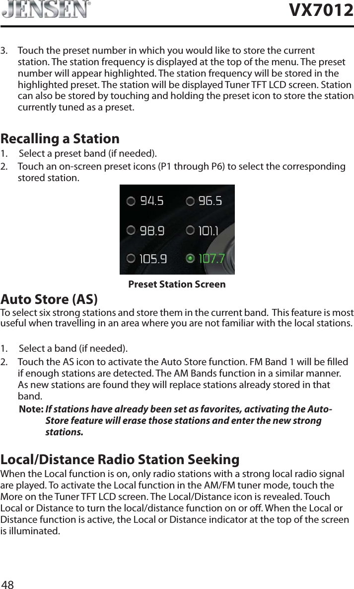 48VX70123. Touch the preset number in which you would like to store the current station. The station frequency is displayed at the top of the menu. The preset number will appear highlighted. The station frequency will be stored in the highlighted preset. The station will be displayed Tuner TFT LCD screen. Station can also be stored by touching and holding the preset icon to store the station currently tuned as a preset.Recalling a Station1. Select a preset band (if needed).2. Touch an on-screen preset icons (P1 through P6) to select the corresponding stored station. Preset Station ScreenAuto Store (AS)To select six strong stations and store them in the current band.  This feature is most useful when travelling in an area where you are not familiar with the local stations. 1. Select a band (if needed).2. Touch the AS icon to activate the Auto Store function. FM Band 1 will be lled if enough stations are detected. The AM Bands function in a similar manner.  As new stations are found they will replace stations already stored in that band.Note: If stations have already been set as favorites, activating the Auto-Store feature will erase those stations and enter the new strong stations. Local/Distance Radio Station SeekingWhen the Local function is on, only radio stations with a strong local radio signal are played. To activate the Local function in the AM/FM tuner mode, touch the More on the Tuner TFT LCD screen. The Local/Distance icon is revealed. Touch Local or Distance to turn the local/distance function on or o. When the Local or Distance function is active, the Local or Distance indicator at the top of the screen is illuminated. 