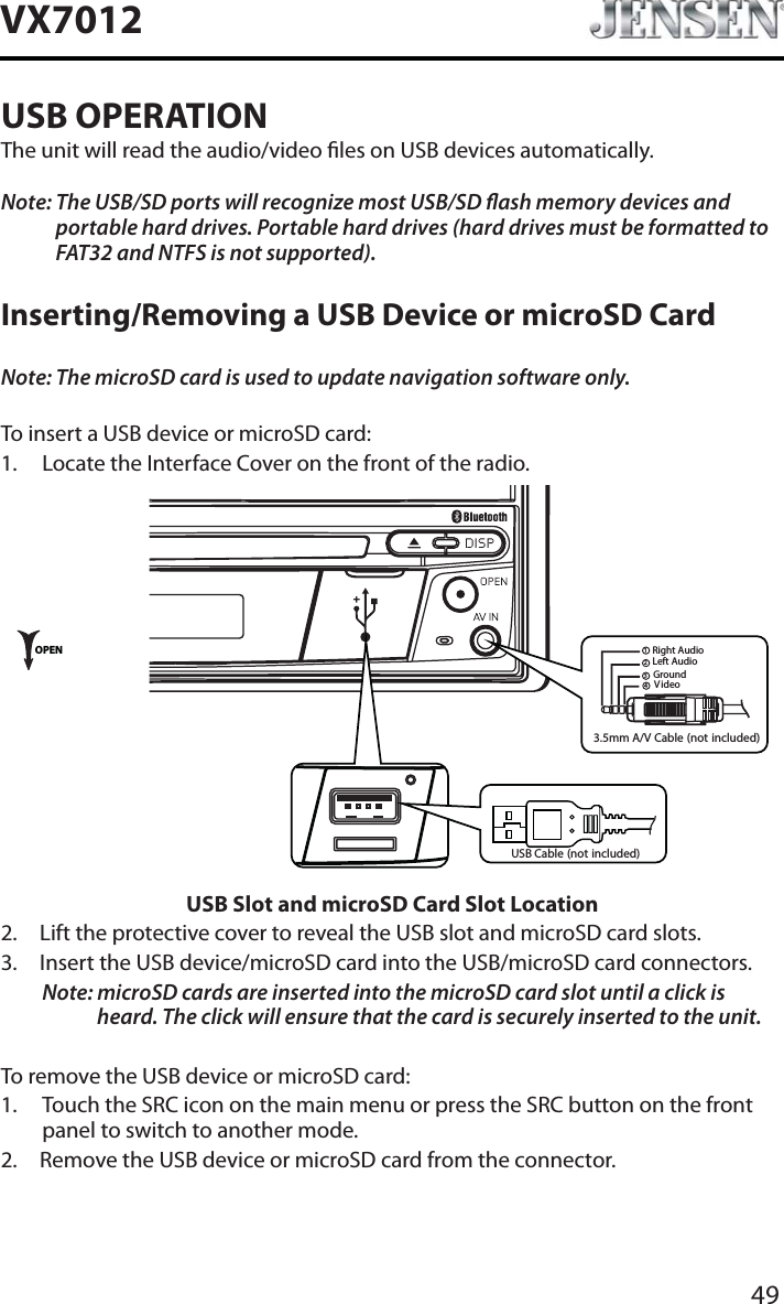 49VX7012USB OPERATIONThe unit will read the audio/video les on USB devices automatically.Note: The USB/SD ports will recognize most USB/SD ash memory devices and portable hard drives. Portable hard drives (hard drives must be formatted to FAT32 and NTFS is not supported).Inserting/Removing a USB Device or microSD CardNote: The microSD card is used to update navigation software only.To insert a USB device or microSD card:1. Locate the Interface Cover on the front of the radio.3.5mm A/V Cable (not included)V ideoLeft AudioRight AudioGround1234OPENUSB Cable (not included)USB Slot and microSD Card Slot Location2. Lift the protective cover to reveal the USB slot and microSD card slots.3. Insert the USB device/microSD card into the USB/microSD card connectors. Note: microSD cards are inserted into the microSD card slot until a click is heard. The click will ensure that the card is securely inserted to the unit.To remove the USB device or microSD card:1. Touch the SRC icon on the main menu or press the SRC button on the front panel to switch to another mode.2. Remove the USB device or microSD card from the connector.