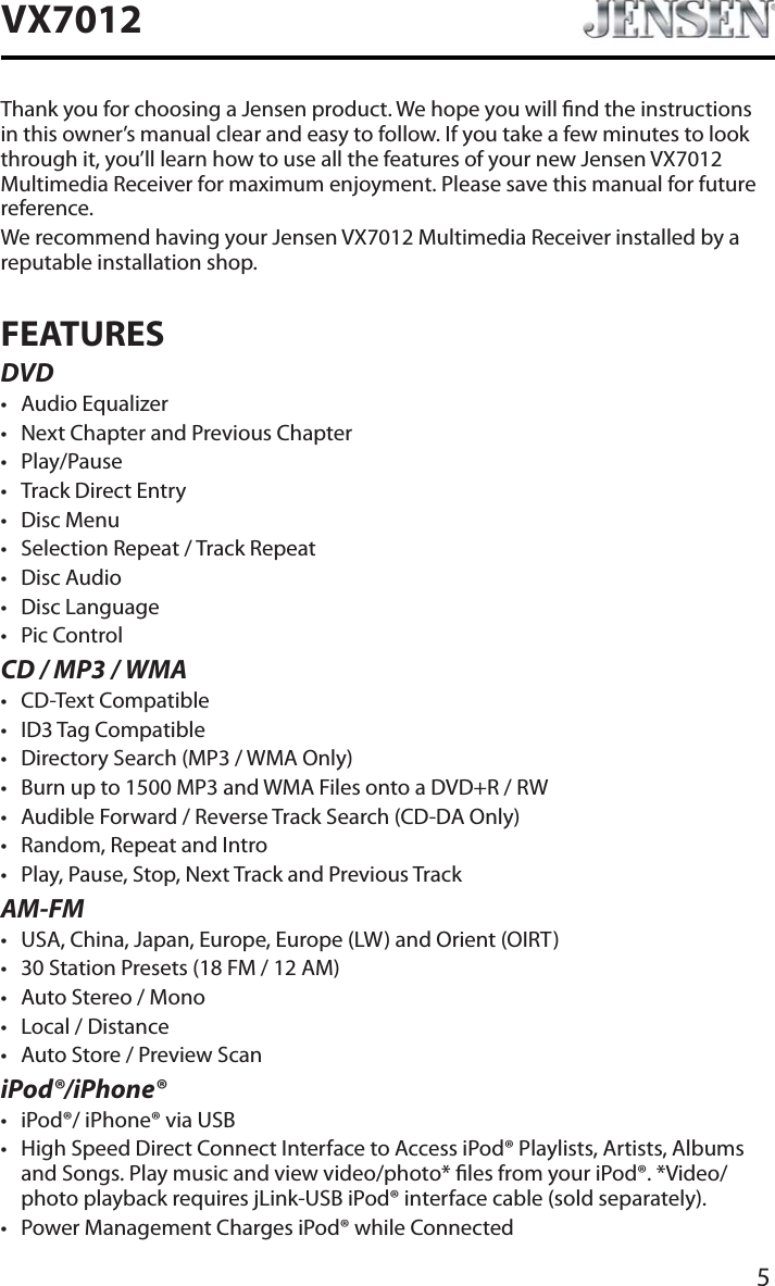 5VX7012Thank you for choosing a Jensen product. We hope you will nd the instructions in this owner&rsquo;s manual clear and easy to follow. If you take a few minutes to look through it, you&rsquo;ll learn how to use all the features of your new Jensen VX7012Multimedia Receiver for maximum enjoyment. Please save this manual for future reference.We recommend having your Jensen VX7012 Multimedia Receiver installed by a reputable installation shop.FEATURESDVDt Audio Equalizert Next Chapter and Previous Chapter t Play/Pauset Track Direct Entryt Disc Menut Selection Repeat / Track Repeatt Disc Audiot Disc Language t Pic ControlCD / MP3 / WMAt CD-Text Compatiblet ID3 Tag Compatiblet Directory Search (MP3 / WMA Only)t Burn up to 1500 MP3 and WMA Files onto a DVD+R / RWt Audible Forward / Reverse Track Search (CD-DA Only)t Random, Repeat and Introt Play, Pause, Stop, Next Track and Previous TrackAM-FMt USA, China, Japan, Europe, Europe (LW) and Orient (OIRT)t 30 Station Presets (18 FM / 12 AM)t Auto Stereo / Monot Local / Distancet Auto Store / Preview ScaniPod&reg;/iPhone&reg;t iPod&reg;/ iPhone&reg; via USBt High Speed Direct Connect Interface to Access iPod&reg; Playlists, Artists, Albums and Songs. Play music and view video/photo* les from your iPod&reg;. *Video/photo playback requires jLink-USB iPod&reg; interface cable (sold separately).t Power Management Charges iPod&reg; while Connected
