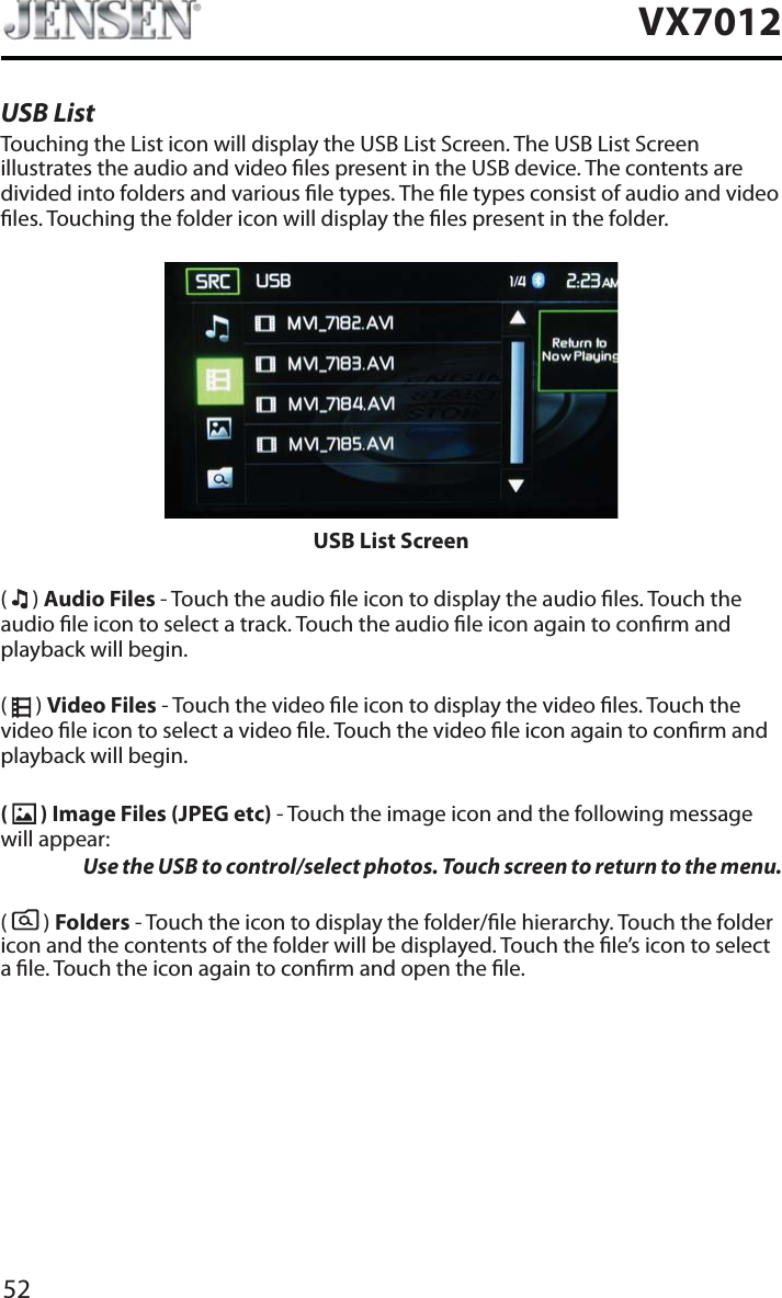 52VX7012USB ListTouching the List icon will display the USB List Screen. The USB List Screen illustrates the audio and video les present in the USB device. The contents are divided into folders and various le types. The le types consist of audio and video les. Touching the folder icon will display the les present in the folder.USB List Screen(  ) Audio Files - Touch the audio le icon to display the audio les. Touch the audio le icon to select a track. Touch the audio le icon again to conrm and playback will begin.(  ) Video Files - Touch the video le icon to display the video les. Touch the video le icon to select a video le. Touch the video le icon again to conrm and playback will begin.( ) Image Files (JPEG etc) - Touch the image icon and the following message will appear:Use the USB to control/select photos. Touch screen to return to the menu. (  ) Folders - Touch the icon to display the folder/le hierarchy. Touch the folder icon and the contents of the folder will be displayed. Touch the le&rsquo;s icon to select a le. Touch the icon again to conrm and open the le.