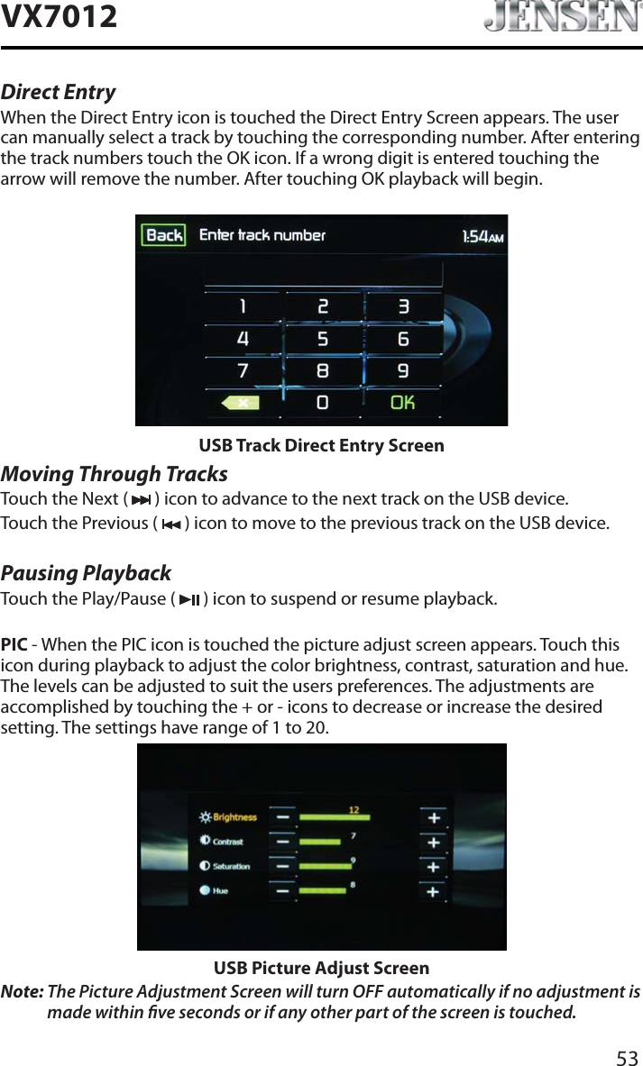 53VX7012Direct EntryWhen the Direct Entry icon is touched the Direct Entry Screen appears. The user can manually select a track by touching the corresponding number. After entering the track numbers touch the OK icon. If a wrong digit is entered touching the arrow will remove the number. After touching OK playback will begin.USB Track Direct Entry ScreenMoving Through TracksTouch the Next (   ) icon to advance to the next track on the USB device.Touch the Previous (   ) icon to move to the previous track on the USB device.Pausing PlaybackTouch the Play/Pause (   ) icon to suspend or resume playback.PIC - When the PIC icon is touched the picture adjust screen appears. Touch this icon during playback to adjust the color brightness, contrast, saturation and hue. The levels can be adjusted to suit the users preferences. The adjustments are accomplished by touching the + or - icons to decrease or increase the desired setting. The settings have range of 1 to 20. USB Picture Adjust ScreenNote: The Picture Adjustment Screen will turn OFF automatically if no adjustment is made within ve seconds or if any other part of the screen is touched.