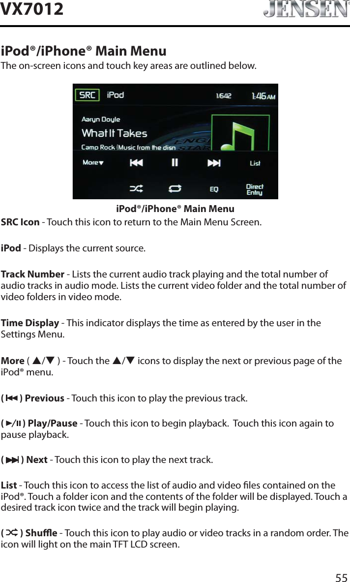 55VX7012iPod&reg;/iPhone&reg; Main MenuThe on-screen icons and touch key areas are outlined below.iPod&reg;/iPhone&reg; Main MenuSRC Icon - Touch this icon to return to the Main Menu Screen.iPod - Displays the current source.Track Number - Lists the current audio track playing and the total number of audio tracks in audio mode. Lists the current video folder and the total number of video folders in video mode.Time Display - This indicator displays the time as entered by the user in the Settings Menu.More (S/T ) - Touch the S/T icons to display the next or previous page of the iPod&reg; menu.(  ) Previous - Touch this icon to play the previous track.(  ) Play/Pause - Touch this icon to begin playback.  Touch this icon again to pause playback.( ) Next - Touch this icon to play the next track.List - Touch this icon to access the list of audio and video les contained on the iPod&reg;. Touch a folder icon and the contents of the folder will be displayed. Touch a desired track icon twice and the track will begin playing. ( ) Shue - Touch this icon to play audio or video tracks in a random order. The icon will light on the main TFT LCD screen.