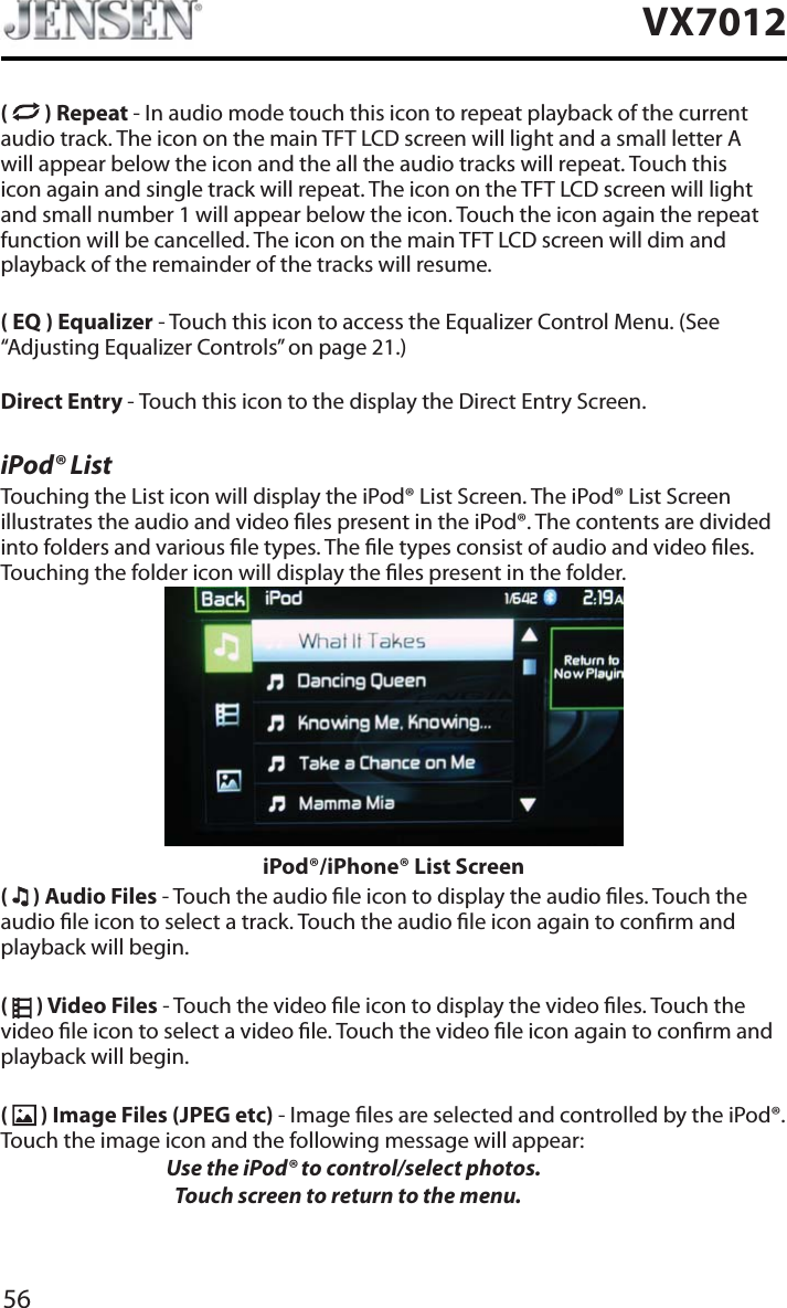 56VX7012( ) Repeat - In audio mode touch this icon to repeat playback of the current audio track. The icon on the main TFT LCD screen will light and a small letter A will appear below the icon and the all the audio tracks will repeat. Touch this icon again and single track will repeat. The icon on the TFT LCD screen will light and small number 1 will appear below the icon. Touch the icon again the repeat function will be cancelled. The icon on the main TFT LCD screen will dim and playback of the remainder of the tracks will resume.( EQ ) Equalizer - Touch this icon to access the Equalizer Control Menu. (See &ldquo;Adjusting Equalizer Controls&rdquo; on page 21.)Direct Entry - Touch this icon to the display the Direct Entry Screen.iPod&reg; ListTouching the List icon will display the iPod&reg; List Screen. The iPod&reg; List Screen illustrates the audio and video les present in the iPod&reg;. The contents are divided into folders and various le types. The le types consist of audio and video les. Touching the folder icon will display the les present in the folder. iPod&reg;/iPhone&reg; List Screen(  ) Audio Files - Touch the audio le icon to display the audio les. Touch the audio le icon to select a track. Touch the audio le icon again to conrm and playback will begin.(  ) Video Files - Touch the video le icon to display the video les. Touch the video le icon to select a video le. Touch the video le icon again to conrm and playback will begin.( ) Image Files (JPEG etc) - Image les are selected and controlled by the iPod&reg;. Touch the image icon and the following message will appear:Use the iPod&reg; to control/select photos.      Touch screen to return to the menu. 