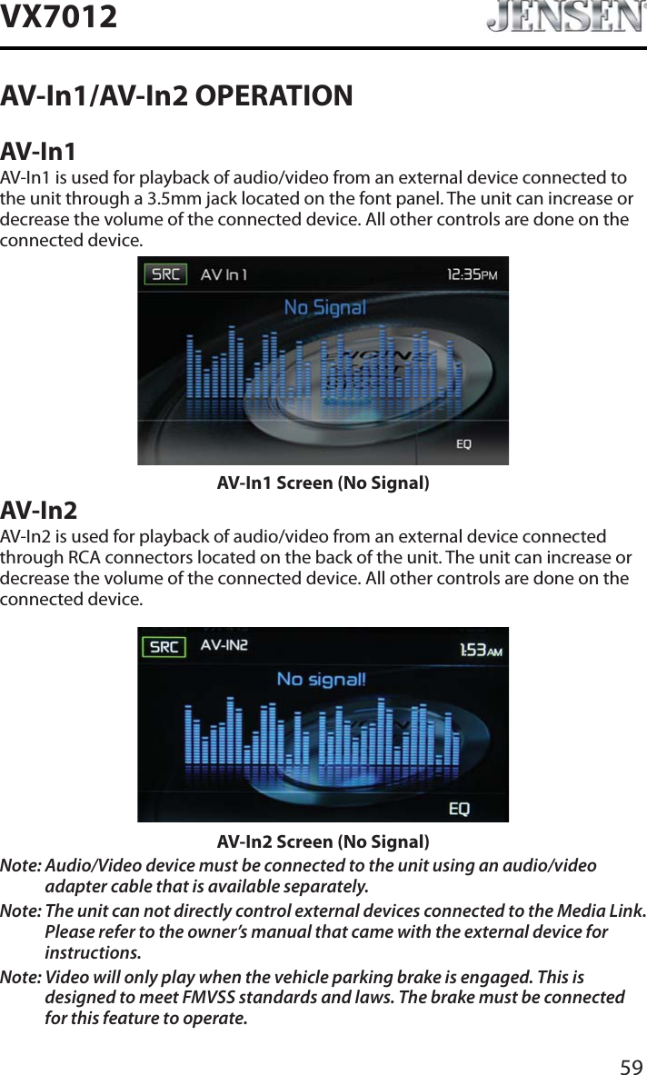 59VX7012AV-In1/AV-In2 OPERATIONAV-In1AV-In1 is used for playback of audio/video from an external device connected to the unit through a 3.5mm jack located on the font panel. The unit can increase or decrease the volume of the connected device. All other controls are done on the connected device.AV-In1 Screen (No Signal)AV-In2AV-In2 is used for playback of audio/video from an external device connected through RCA connectors located on the back of the unit. The unit can increase or decrease the volume of the connected device. All other controls are done on the connected device.AV-In2 Screen (No Signal)Note: Audio/Video device must be connected to the unit using an audio/video adapter cable that is available separately.Note: The unit can not directly control external devices connected to the Media Link. Please refer to the owner&rsquo;s manual that came with the external device for instructions.Note: Video will only play when the vehicle parking brake is engaged. This is designed to meet FMVSS standards and laws. The brake must be connected for this feature to operate.