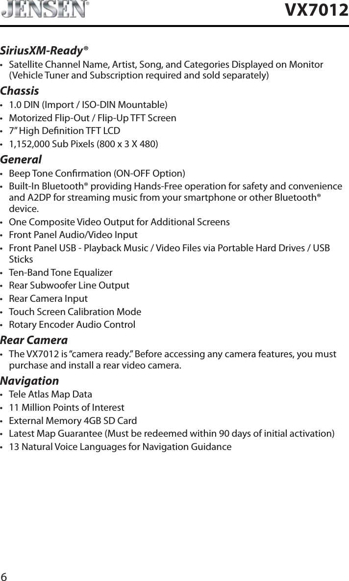 6VX7012SiriusXM-Ready&reg;t Satellite Channel Name, Artist, Song, and Categories Displayed on Monitor (Vehicle Tuner and Subscription required and sold separately)Chassist 1.0 DIN (Import / ISO-DIN Mountable)t Motorized Flip-Out / Flip-Up TFT Screent 7&rdquo; High Denition TFT LCDt 1,152,000 Sub Pixels (800 x 3 X 480)Generalt Beep Tone Conrmation (ON-OFF Option)t Built-In Bluetooth&reg; providing Hands-Free operation for safety and convenience and A2DP for streaming music from your smartphone or other Bluetooth&reg; device. t One Composite Video Output for Additional Screenst Front Panel Audio/Video Inputt Front Panel USB - Playback Music / Video Files via Portable Hard Drives / USB Stickst Ten-Band Tone Equalizert Rear Subwoofer Line Outputt Rear Camera Inputt Touch Screen Calibration Modet Rotary Encoder Audio ControlRear Camerat The VX7012 is &ldquo;camera ready.&rdquo; Before accessing any camera features, you must purchase and install a rear video camera.Navigationt Tele Atlas Map Datat 11 Million Points of Interestt External Memory 4GB SD Cardt Latest Map Guarantee (Must be redeemed within 90 days of initial activation)t 13 Natural Voice Languages for Navigation Guidance