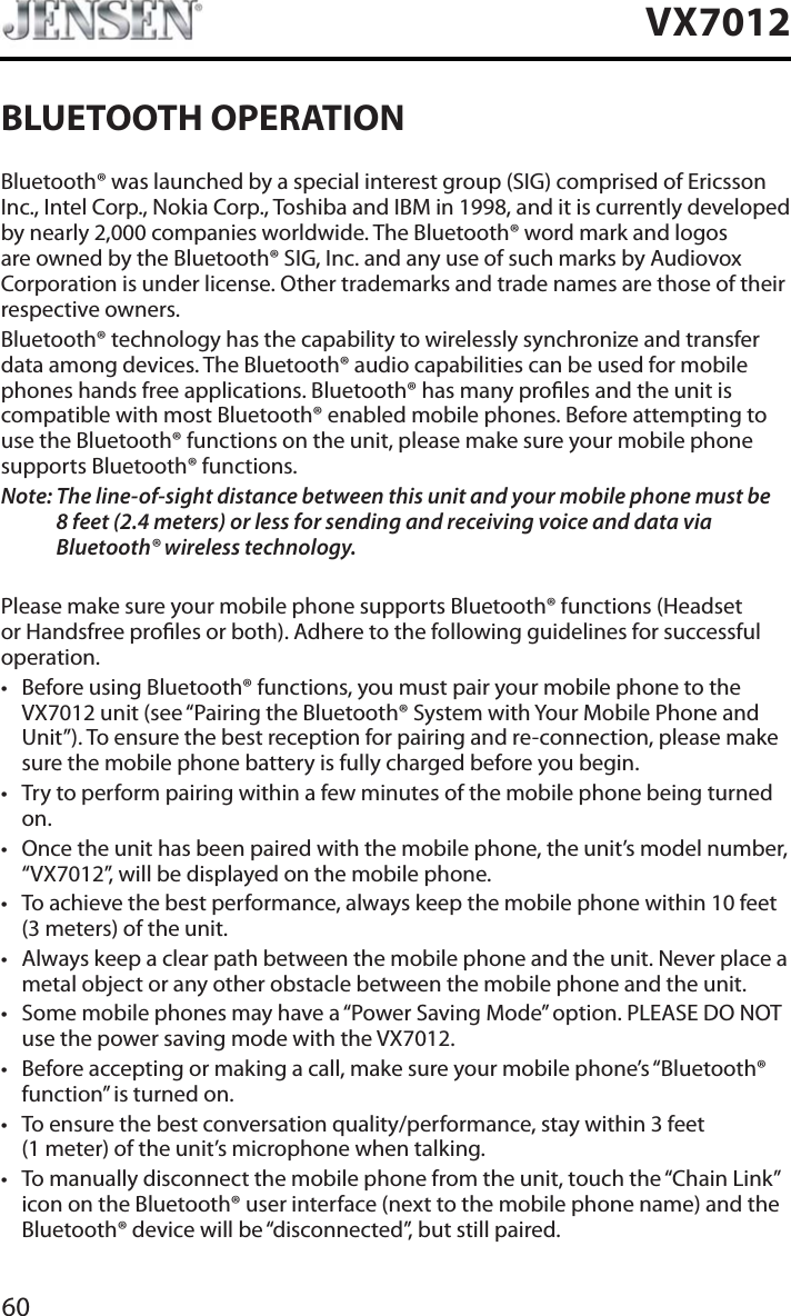 60VX7012BLUETOOTH OPERATIONBluetooth&reg; was launched by a special interest group (SIG) comprised of Ericsson Inc., Intel Corp., Nokia Corp., Toshiba and IBM in 1998, and it is currently developed by nearly 2,000 companies worldwide. The Bluetooth&reg; word mark and logos are owned by the Bluetooth&reg; SIG, Inc. and any use of such marks by Audiovox Corporation is under license. Other trademarks and trade names are those of their respective owners.Bluetooth&reg; technology has the capability to wirelessly synchronize and transfer data among devices. The Bluetooth&reg; audio capabilities can be used for mobile phones hands free applications. Bluetooth&reg; has many proles and the unit is compatible with most Bluetooth&reg; enabled mobile phones. Before attempting to use the Bluetooth&reg; functions on the unit, please make sure your mobile phone supports Bluetooth&reg; functions.Note: The line-of-sight distance between this unit and your mobile phone must be8 feet (2.4 meters) or less for sending and receiving voice and data via Bluetooth&reg; wireless technology.Please make sure your mobile phone supports Bluetooth&reg; functions (Headset or Handsfree proles or both). Adhere to the following guidelines for successful operation.t Before using Bluetooth&reg; functions, you must pair your mobile phone to the VX7012 unit (see &ldquo;Pairing the Bluetooth&reg; System with Your Mobile Phone and Unit&rdquo;). To ensure the best reception for pairing and re-connection, please make sure the mobile phone battery is fully charged before you begin.t Try to perform pairing within a few minutes of the mobile phone being turned on.t Once the unit has been paired with the mobile phone, the unit&rsquo;s model number, &ldquo;VX7012&rdquo;, will be displayed on the mobile phone.t To achieve the best performance, always keep the mobile phone within 10 feet (3 meters) of the unit.t Always keep a clear path between the mobile phone and the unit. Never place a metal object or any other obstacle between the mobile phone and the unit. t Some mobile phones may have a &ldquo;Power Saving Mode&rdquo; option. PLEASE DO NOT use the power saving mode with the VX7012.t Before accepting or making a call, make sure your mobile phone&rsquo;s &ldquo;Bluetooth&reg; function&rdquo; is turned on.t To ensure the best conversation quality/performance, stay within 3 feet (1 meter) of the unit&rsquo;s microphone when talking.t To manually disconnect the mobile phone from the unit, touch the &ldquo;Chain Link&rdquo; icon on the Bluetooth&reg; user interface (next to the mobile phone name) and the Bluetooth&reg; device will be &ldquo;disconnected&rdquo;, but still paired.