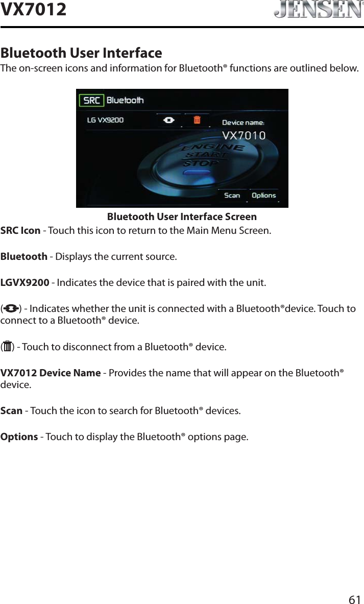 61VX7012Bluetooth User InterfaceThe on-screen icons and information for Bluetooth&reg; functions are outlined below.Bluetooth User Interface ScreenSRC Icon - Touch this icon to return to the Main Menu Screen.Bluetooth - Displays the current source.LGVX9200 - Indicates the device that is paired with the unit.() - Indicates whether the unit is connected with a Bluetooth&reg;device. Touch to connect to a Bluetooth&reg; device.( ) - Touch to disconnect from a Bluetooth&reg; device.VX7012 Device Name - Provides the name that will appear on the Bluetooth&reg; device.Scan - Touch the icon to search for Bluetooth&reg; devices.Options - Touch to display the Bluetooth&reg; options page.