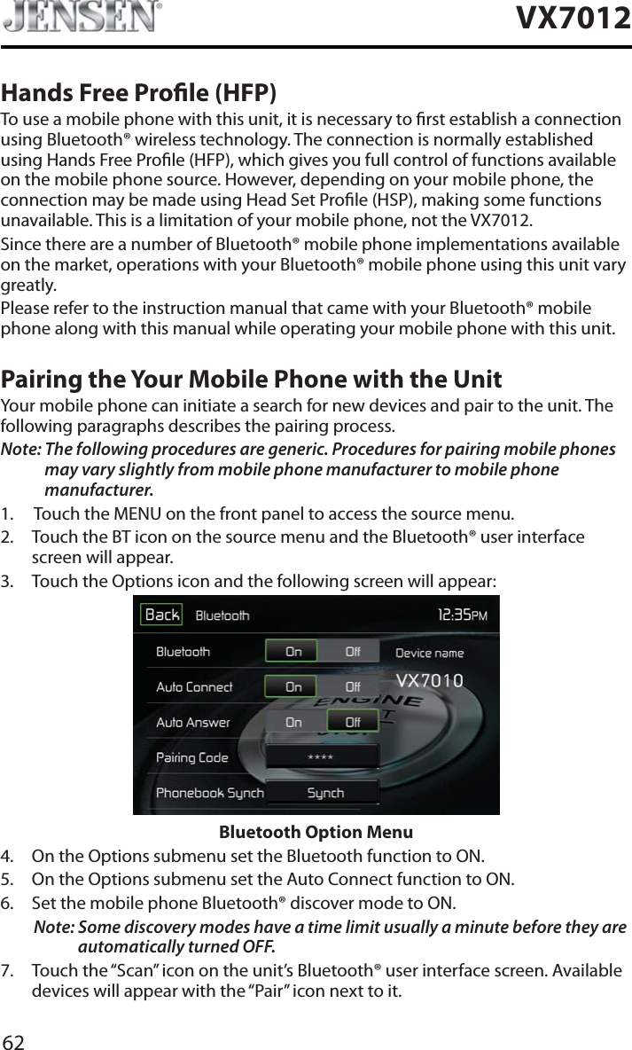 62VX7012Hands Free Prole (HFP)To use a mobile phone with this unit, it is necessary to rst establish a connection using Bluetooth&reg; wireless technology. The connection is normally established using Hands Free Prole (HFP), which gives you full control of functions available on the mobile phone source. However, depending on your mobile phone, the connection may be made using Head Set Prole (HSP), making some functions unavailable. This is a limitation of your mobile phone, not the VX7012.Since there are a number of Bluetooth&reg; mobile phone implementations available on the market, operations with your Bluetooth&reg; mobile phone using this unit vary greatly.Please refer to the instruction manual that came with your Bluetooth&reg; mobile phone along with this manual while operating your mobile phone with this unit.Pairing the Your Mobile Phone with the UnitYour mobile phone can initiate a search for new devices and pair to the unit. The following paragraphs describes the pairing process.Note: The following procedures are generic. Procedures for pairing mobile phones may vary slightly from mobile phone manufacturer to mobile phone manufacturer.1. Touch the MENU on the front panel to access the source menu.2. Touch the BT icon on the source menu and the Bluetooth&reg; user interface screen will appear. 3. Touch the Options icon and the following screen will appear: Bluetooth Option Menu4. On the Options submenu set the Bluetooth function to ON.5. On the Options submenu set the Auto Connect function to ON.6. Set the mobile phone Bluetooth&reg; discover mode to ON.Note: Some discovery modes have a time limit usually a minute before they are automatically turned OFF.7. Touch the &ldquo;Scan&rdquo; icon on the unit&rsquo;s Bluetooth&reg; user interface screen. Available devices will appear with the &ldquo;Pair&rdquo; icon next to it.