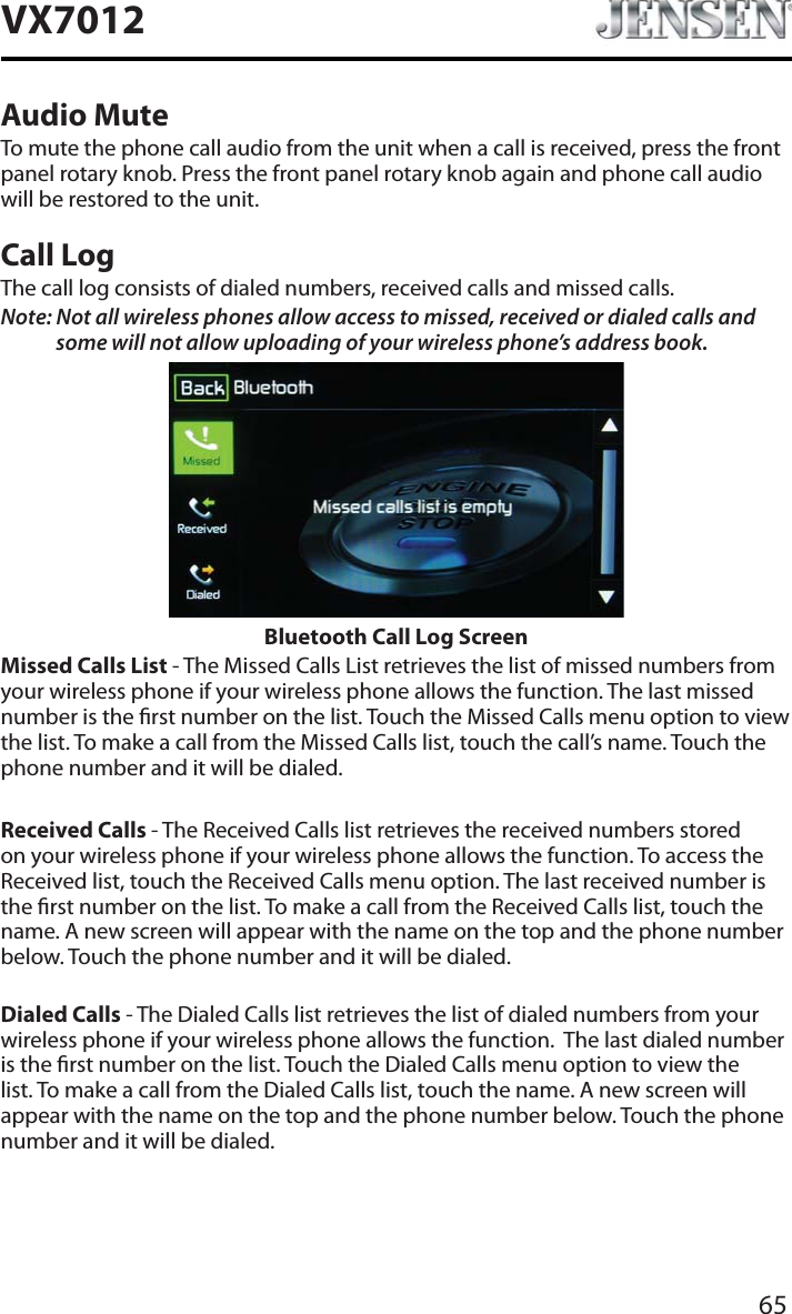 65VX7012Audio MuteTo mute the phone call audio from the unit when a call is received, press the front panel rotary knob. Press the front panel rotary knob again and phone call audio will be restored to the unit.Call LogThe call log consists of dialed numbers, received calls and missed calls.Note: Not all wireless phones allow access to missed, received or dialed calls and some will not allow uploading of your wireless phone&rsquo;s address book. Bluetooth Call Log ScreenMissed Calls List - The Missed Calls List retrieves the list of missed numbers from your wireless phone if your wireless phone allows the function. The last missed number is the rst number on the list. Touch the Missed Calls menu option to view the list. To make a call from the Missed Calls list, touch the call&rsquo;s name. Touch the phone number and it will be dialed.Received Calls - The Received Calls list retrieves the received numbers stored on your wireless phone if your wireless phone allows the function. To access the Received list, touch the Received Calls menu option. The last received number is the rst number on the list. To make a call from the Received Calls list, touch the name. A new screen will appear with the name on the top and the phone number below. Touch the phone number and it will be dialed.Dialed Calls - The Dialed Calls list retrieves the list of dialed numbers from your wireless phone if your wireless phone allows the function.  The last dialed number is the rst number on the list. Touch the Dialed Calls menu option to view the list. To make a call from the Dialed Calls list, touch the name. A new screen will appear with the name on the top and the phone number below. Touch the phone number and it will be dialed.