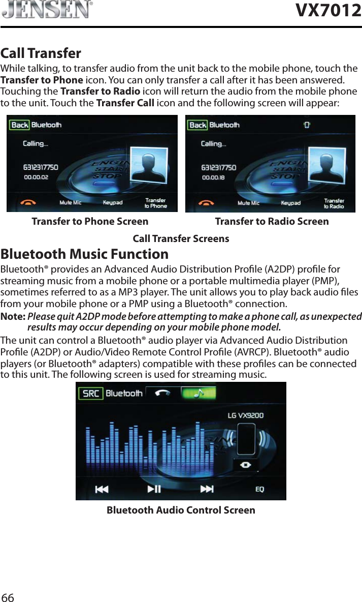 66VX7012Call TransferWhile talking, to transfer audio from the unit back to the mobile phone, touch the Transfer to Phone icon. You can only transfer a call after it has been answered. Touching the Transfer to Radio icon will return the audio from the mobile phone to the unit. Touch the Transfer Call icon and the following screen will appear:Transfer to Phone Screen Transfer to Radio ScreenCall Transfer ScreensBluetooth Music FunctionBluetooth&reg; provides an Advanced Audio Distribution Prole (A2DP) prole for streaming music from a mobile phone or a portable multimedia player (PMP), sometimes referred to as a MP3 player. The unit allows you to play back audio les from your mobile phone or a PMP using a Bluetooth&reg; connection.Note: Please quit A2DP mode before attempting to make a phone call, as unexpected results may occur depending on your mobile phone model.The unit can control a Bluetooth&reg; audio player via Advanced Audio Distribution Prole (A2DP) or Audio/Video Remote Control Prole (AVRCP). Bluetooth&reg; audio players (or Bluetooth&reg; adapters) compatible with these proles can be connected to this unit. The following screen is used for streaming music.Bluetooth Audio Control Screen
