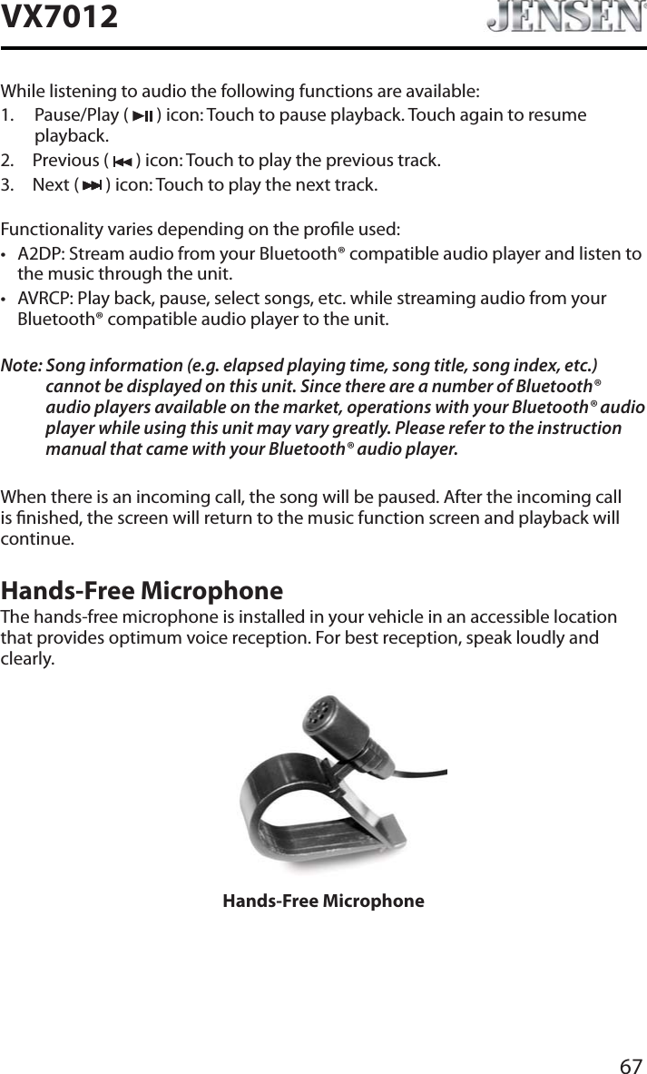 67VX7012While listening to audio the following functions are available:1. Pause/Play (   ) icon: Touch to pause playback. Touch again to resume playback.2. Previous (   ) icon: Touch to play the previous track.3. Next (   ) icon: Touch to play the next track.Functionality varies depending on the prole used: t A2DP: Stream audio from your Bluetooth&reg; compatible audio player and listen to the music through the unit.t AVRCP: Play back, pause, select songs, etc. while streaming audio from your Bluetooth&reg; compatible audio player to the unit.Note: Song information (e.g. elapsed playing time, song title, song index, etc.) cannot be displayed on this unit. Since there are a number of Bluetooth&reg; audio players available on the market, operations with your Bluetooth&reg; audio player while using this unit may vary greatly. Please refer to the instruction manual that came with your Bluetooth&reg; audio player. When there is an incoming call, the song will be paused. After the incoming call is nished, the screen will return to the music function screen and playback will continue.Hands-Free MicrophoneThe hands-free microphone is installed in your vehicle in an accessible location that provides optimum voice reception. For best reception, speak loudly and clearly.Hands-Free Microphone