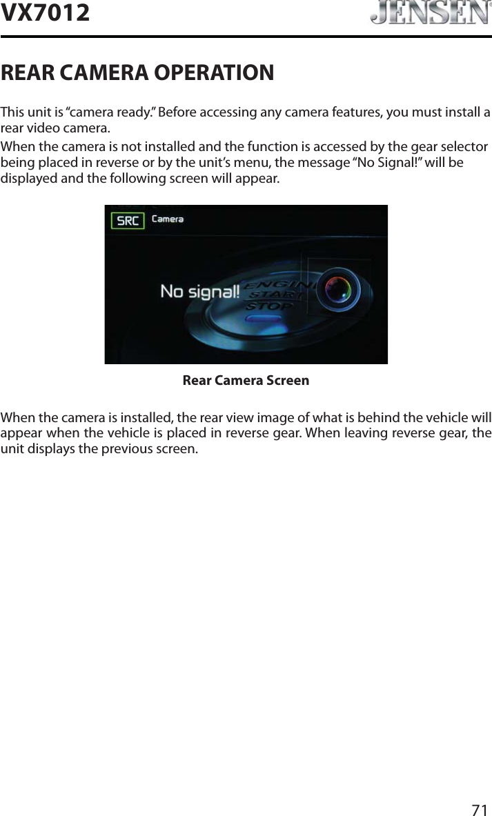 71VX7012REAR CAMERA OPERATIONThis unit is &ldquo;camera ready.&rdquo; Before accessing any camera features, you must install a rear video camera.When the camera is not installed and the function is accessed by the gear selector being placed in reverse or by the unit&rsquo;s menu, the message &ldquo;No Signal!&rdquo; will be displayed and the following screen will appear.Rear Camera ScreenWhen the camera is installed, the rear view image of what is behind the vehicle will appear when the vehicle is placed in reverse gear. When leaving reverse gear, the unit displays the previous screen.