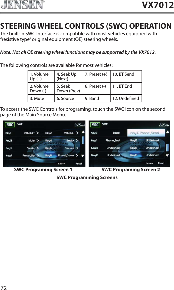 72VX7012STEERING WHEEL CONTROLS (SWC) OPERATIONThe built-in SWC Interface is compatible with most vehicles equipped with &ldquo;resistive type&rdquo; original equipment (OE) steering wheels.Note: Not all OE steering wheel functions may be supported by the VX7012.The following controls are available for most vehicles:1. Volume Up (+)4. Seek Up (Next)7. Preset (+) 10. BT Send2. Volume Down (-)5. Seek Down (Prev)8. Preset (-)  11. BT End3. Mute 6. Source 9. Band 12. UndenedTo access the SWC Controls for programing, touch the SWC icon on the second page of the Main Source Menu.SWC Programing Screen 1 SWC Programing Screen 2SWC Programming Screens