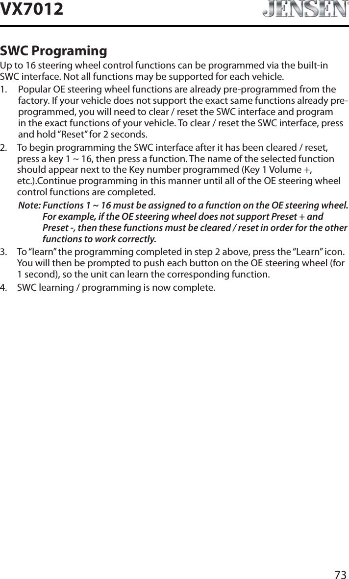 73VX7012SWC ProgramingUp to 16 steering wheel control functions can be programmed via the built-in SWC interface. Not all functions may be supported for each vehicle.1. Popular OE steering wheel functions are already pre-programmed from the factory. If your vehicle does not support the exact same functions already pre-programmed, you will need to clear / reset the SWC interface and program in the exact functions of your vehicle. To clear / reset the SWC interface, press and hold &ldquo;Reset&rdquo; for 2 seconds.2. To begin programming the SWC interface after it has been cleared / reset, press a key 1 ~ 16, then press a function. The name of the selected function should appear next to the Key number programmed (Key 1 Volume +, etc.).Continue programming in this manner until all of the OE steering wheel control functions are completed.Note: Functions 1 ~ 16 must be assigned to a function on the OE steering wheel. For example, if the OE steering wheel does not support Preset + and Preset -, then these functions must be cleared / reset in order for the other functions to work correctly. 3. To &ldquo;learn&rdquo; the programming completed in step 2 above, press the &ldquo;Learn&rdquo; icon. You will then be prompted to push each button on the OE steering wheel (for 1 second), so the unit can learn the corresponding function. 4. SWC learning / programming is now complete. 