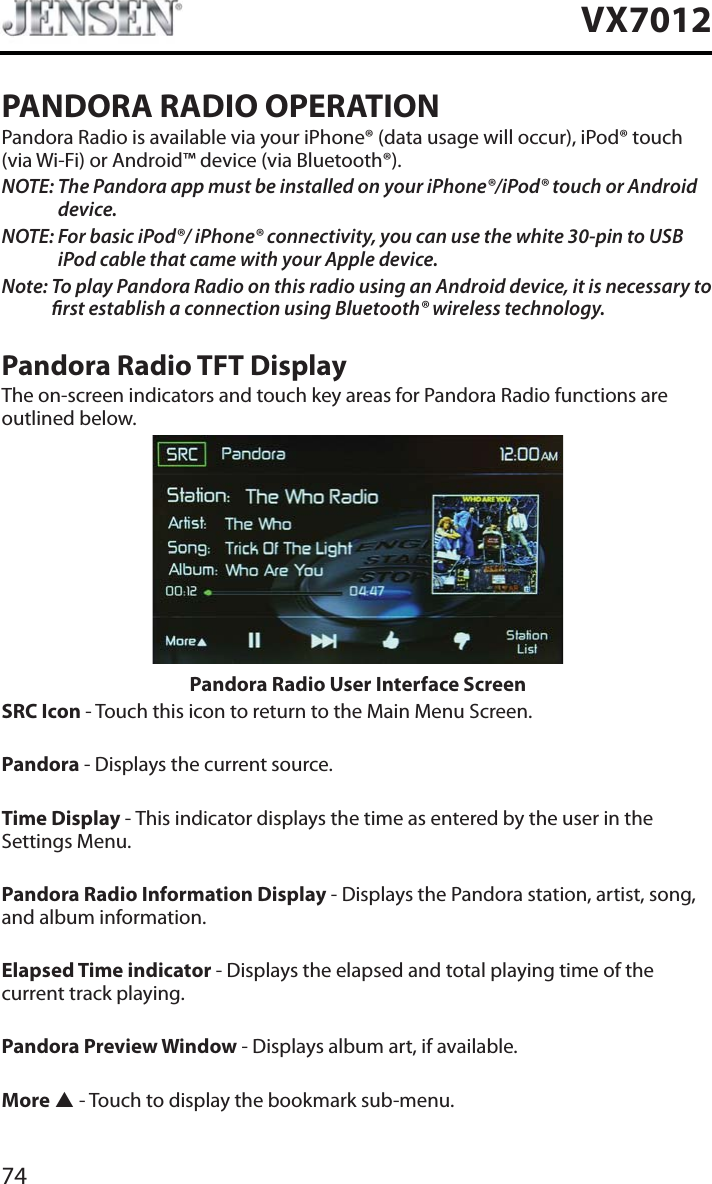 74VX7012PANDORA RADIO OPERATIONPandora Radio is available via your iPhone&reg; (data usage will occur), iPod&reg; touch (via Wi-Fi) or Android&trade; device (via Bluetooth&reg;).NOTE: The Pandora app must be installed on your iPhone&reg;/iPod&reg; touch or Android device.NOTE: For basic iPod&reg;/ iPhone&reg; connectivity, you can use the white 30-pin to USB iPod cable that came with your Apple device.Note: To play Pandora Radio on this radio using an Android device, it is necessary to rst establish a connection using Bluetooth&reg; wireless technology.Pandora Radio TFT DisplayThe on-screen indicators and touch key areas for Pandora Radio functions are outlined below.Pandora Radio User Interface ScreenSRC Icon - Touch this icon to return to the Main Menu Screen.Pandora - Displays the current source.Time Display - This indicator displays the time as entered by the user in the Settings Menu.Pandora Radio Information Display - Displays the Pandora station, artist, song, and album information.Elapsed Time indicator - Displays the elapsed and total playing time of the current track playing.Pandora Preview Window - Displays album art, if available.More S - Touch to display the bookmark sub-menu.