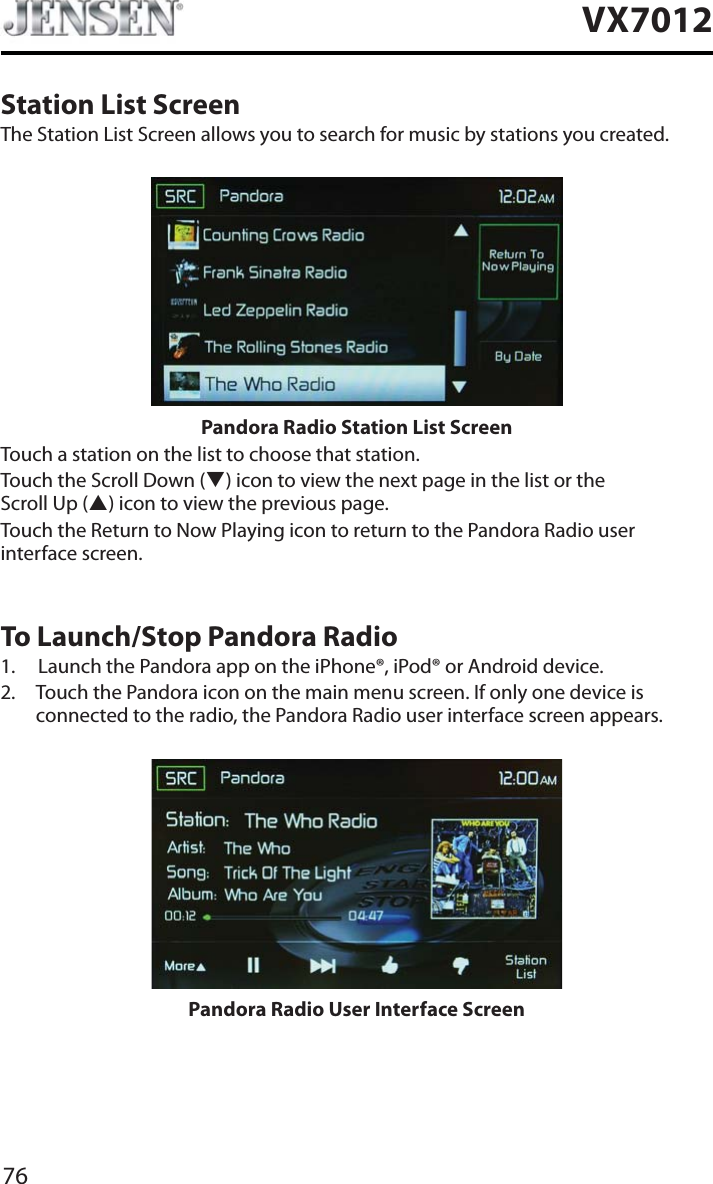 76VX7012Station List ScreenThe Station List Screen allows you to search for music by stations you created.Pandora Radio Station List ScreenTouch a station on the list to choose that station.Touch the Scroll Down (T) icon to view the next page in the list or the Scroll Up (S) icon to view the previous page. Touch the Return to Now Playing icon to return to the Pandora Radio user interface screen.To Launch/Stop Pandora Radio1. Launch the Pandora app on the iPhone&reg;, iPod&reg; or Android device.2. Touch the Pandora icon on the main menu screen. If only one device is connected to the radio, the Pandora Radio user interface screen appears.Pandora Radio User Interface Screen