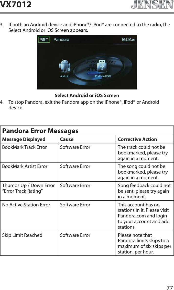 77VX70123. If both an Android device and iPhone&reg;/ iPod&reg; are connected to the radio, the Select Android or iOS Screen appears.Select Android or iOS Screen4. To stop Pandora, exit the Pandora app on the iPhone&reg;, iPod&reg; or Android device.Pandora Error MessagesMessage Displayed Cause Corrective ActionBookMark Track Error Software Error The track could not be bookmarked, please try again in a moment.BookMark Artist Error Software Error The song could not be bookmarked, please try again in a moment.Thumbs Up / Down Error &ldquo;Error Track Rating&rdquo;Software Error Song feedback could not be sent, please try again in a moment.No Active Station Error Software Error This account has no stations in it. Please visit Pandora.com and login to your account and add stations.Skip Limit Reached Software Error Please note that Pandora limits skips to a maximum of six skips per station, per hour.
