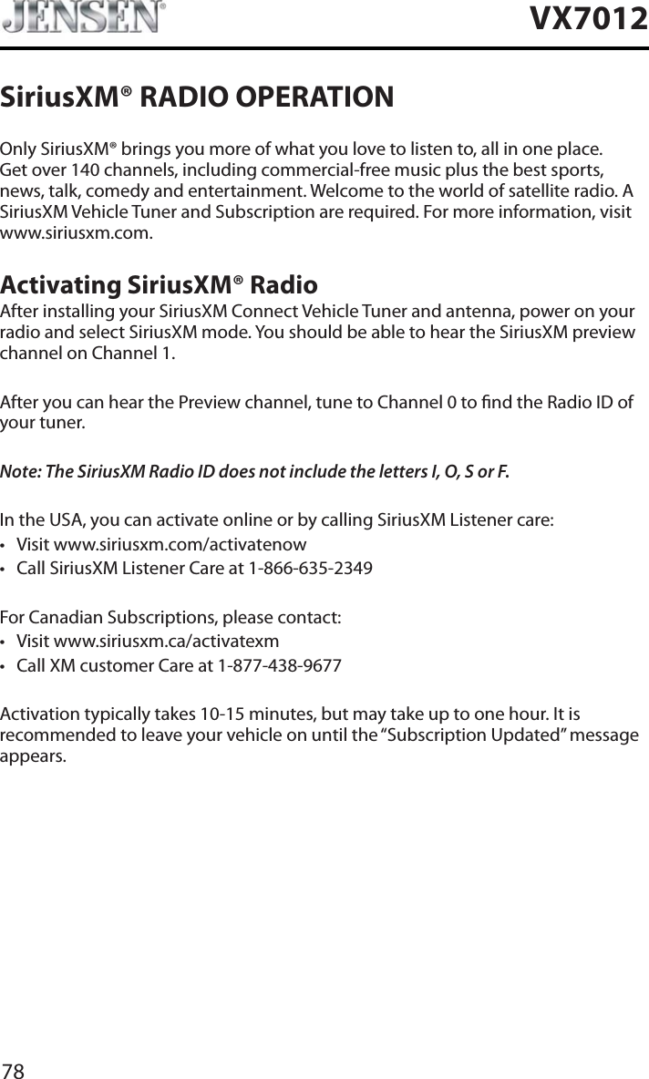 78VX7012SiriusXM&reg; RADIO OPERATIONOnly SiriusXM&reg; brings you more of what you love to listen to, all in one place. Get over 140 channels, including commercial-free music plus the best sports, news, talk, comedy and entertainment. Welcome to the world of satellite radio. A SiriusXM Vehicle Tuner and Subscription are required. For more information, visit www.siriusxm.com.Activating SiriusXM&reg; RadioAfter installing your SiriusXM Connect Vehicle Tuner and antenna, power on your radio and select SiriusXM mode. You should be able to hear the SiriusXM preview channel on Channel 1.After you can hear the Preview channel, tune to Channel 0 to nd the Radio ID of your tuner.Note: The SiriusXM Radio ID does not include the letters I, O, S or F.In the USA, you can activate online or by calling SiriusXM Listener care:t Visit www.siriusxm.com/activatenowt Call SiriusXM Listener Care at 1-866-635-2349For Canadian Subscriptions, please contact:t Visit www.siriusxm.ca/activatexmt Call XM customer Care at 1-877-438-9677Activation typically takes 10-15 minutes, but may take up to one hour. It is recommended to leave your vehicle on until the &ldquo;Subscription Updated&rdquo; message appears.