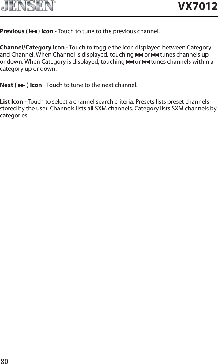 80VX7012Previous (   ) Icon - Touch to tune to the previous channel.Channel/Category Icon - Touch to toggle the icon displayed between Category and Channel. When Channel is displayed, touching   or  tunes channels up or down. When Category is displayed, touching   or  tunes channels within a category up or down.Next (   ) Icon - Touch to tune to the next channel.List Icon - Touch to select a channel search criteria. Presets lists preset channels stored by the user. Channels lists all SXM channels. Category lists SXM channels by categories.